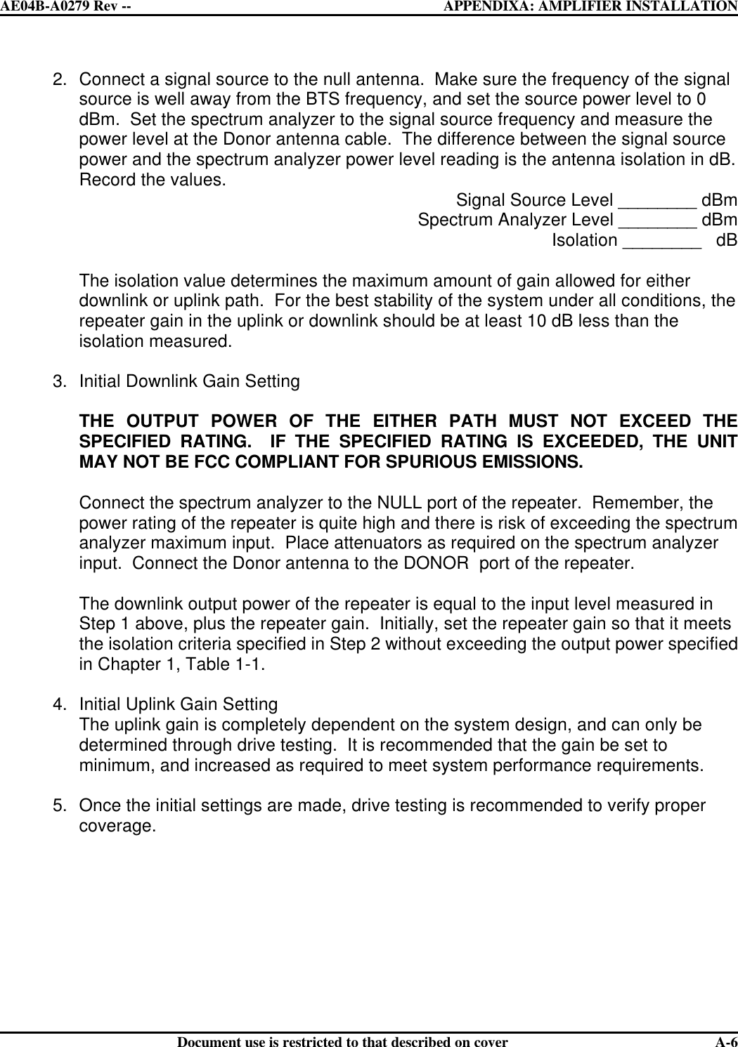  AE04B-A0279 Rev -- APPENDIXA: AMPLIFIER INSTALLATION      Document use is restricted to that described on cover  A-62. Connect a signal source to the null antenna.  Make sure the frequency of the signal source is well away from the BTS frequency, and set the source power level to 0 dBm.  Set the spectrum analyzer to the signal source frequency and measure the power level at the Donor antenna cable.  The difference between the signal source power and the spectrum analyzer power level reading is the antenna isolation in dB.  Record the values. Signal Source Level ________ dBm Spectrum Analyzer Level ________ dBm Isolation ________   dB  The isolation value determines the maximum amount of gain allowed for either downlink or uplink path.  For the best stability of the system under all conditions, the repeater gain in the uplink or downlink should be at least 10 dB less than the isolation measured.  3. Initial Downlink Gain Setting  THE OUTPUT POWER OF THE EITHER PATH MUST NOT EXCEED THE SPECIFIED RATING.  IF THE SPECIFIED RATING IS EXCEEDED, THE UNIT MAY NOT BE FCC COMPLIANT FOR SPURIOUS EMISSIONS.  Connect the spectrum analyzer to the NULL port of the repeater.  Remember, the power rating of the repeater is quite high and there is risk of exceeding the spectrum analyzer maximum input.  Place attenuators as required on the spectrum analyzer input.  Connect the Donor antenna to the DONOR  port of the repeater.  The downlink output power of the repeater is equal to the input level measured in Step 1 above, plus the repeater gain.  Initially, set the repeater gain so that it meets the isolation criteria specified in Step 2 without exceeding the output power specified in Chapter 1, Table 1-1.  4. Initial Uplink Gain Setting The uplink gain is completely dependent on the system design, and can only be determined through drive testing.  It is recommended that the gain be set to minimum, and increased as required to meet system performance requirements.  5. Once the initial settings are made, drive testing is recommended to verify proper coverage.   