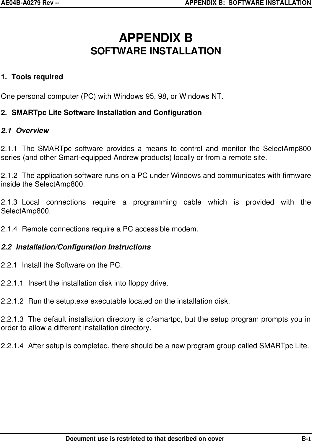 AE04B-A0279 Rev -- APPENDIX B:  SOFTWARE INSTALLATION        Document use is restricted to that described on cover B-1 APPENDIX B SOFTWARE INSTALLATION   1. Tools required  One personal computer (PC) with Windows 95, 98, or Windows NT.  2. SMARTpc Lite Software Installation and Configuration 2.1 Overview 2.1.1 The SMARTpc software provides a means to control and monitor the SelectAmp800 series (and other Smart-equipped Andrew products) locally or from a remote site.  2.1.2 The application software runs on a PC under Windows and communicates with firmware inside the SelectAmp800.  2.1.3 Local connections require a programming cable which is provided with the SelectAmp800. 2.1.4 Remote connections require a PC accessible modem. 2.2 Installation/Configuration Instructions 2.2.1 Install the Software on the PC. 2.2.1.1 Insert the installation disk into floppy drive. 2.2.1.2 Run the setup.exe executable located on the installation disk. 2.2.1.3 The default installation directory is c:\smartpc, but the setup program prompts you in order to allow a different installation directory. 2.2.1.4 After setup is completed, there should be a new program group called SMARTpc Lite.  