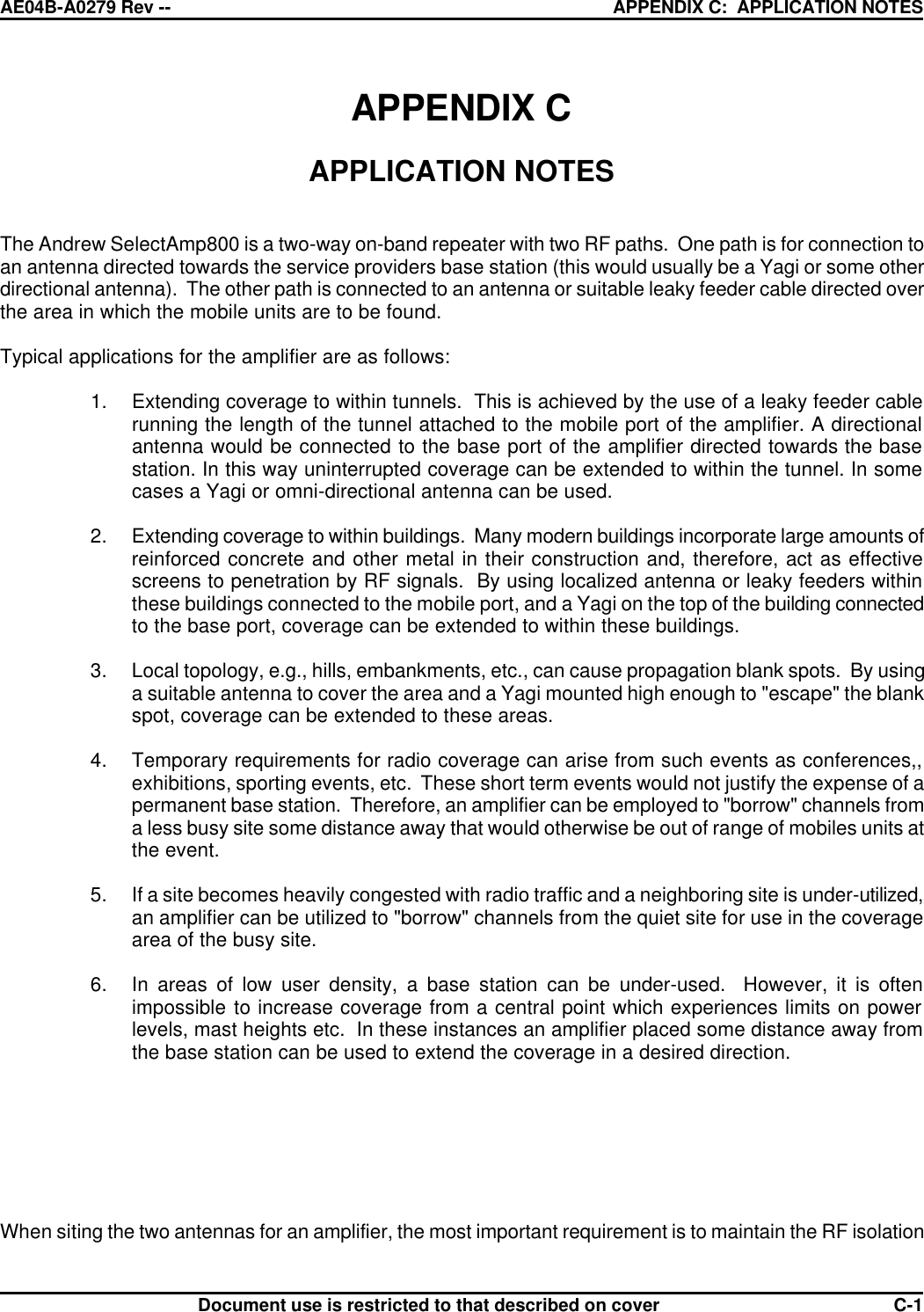 AE04B-A0279 Rev -- APPENDIX C:  APPLICATION NOTES      Document use is restricted to that described on cover  C-1APPENDIX C  APPLICATION NOTES   The Andrew SelectAmp800 is a two-way on-band repeater with two RF paths.  One path is for connection to an antenna directed towards the service providers base station (this would usually be a Yagi or some other directional antenna).  The other path is connected to an antenna or suitable leaky feeder cable directed over the area in which the mobile units are to be found.  Typical applications for the amplifier are as follows:  1. Extending coverage to within tunnels.  This is achieved by the use of a leaky feeder cable running the length of the tunnel attached to the mobile port of the amplifier. A directional antenna would be connected to the base port of the amplifier directed towards the base station. In this way uninterrupted coverage can be extended to within the tunnel. In some cases a Yagi or omni-directional antenna can be used.  2. Extending coverage to within buildings.  Many modern buildings incorporate large amounts of reinforced concrete and other metal in their construction and, therefore, act as effective screens to penetration by RF signals.  By using localized antenna or leaky feeders within these buildings connected to the mobile port, and a Yagi on the top of the building connected to the base port, coverage can be extended to within these buildings.  3. Local topology, e.g., hills, embankments, etc., can cause propagation blank spots.  By using  a suitable antenna to cover the area and a Yagi mounted high enough to &quot;escape&quot; the blank spot, coverage can be extended to these areas.  4. Temporary requirements for radio coverage can arise from such events as conferences,, exhibitions, sporting events, etc.  These short term events would not justify the expense of a permanent base station.  Therefore, an amplifier can be employed to &quot;borrow&quot; channels from a less busy site some distance away that would otherwise be out of range of mobiles units at the event.  5. If a site becomes heavily congested with radio traffic and a neighboring site is under-utilized, an amplifier can be utilized to &quot;borrow&quot; channels from the quiet site for use in the coverage area of the busy site.  6. In areas of low user density, a base station can be under-used.  However, it is often  impossible to increase coverage from a central point which experiences limits on power levels, mast heights etc.  In these instances an amplifier placed some distance away from the base station can be used to extend the coverage in a desired direction.        When siting the two antennas for an amplifier, the most important requirement is to maintain the RF isolation 