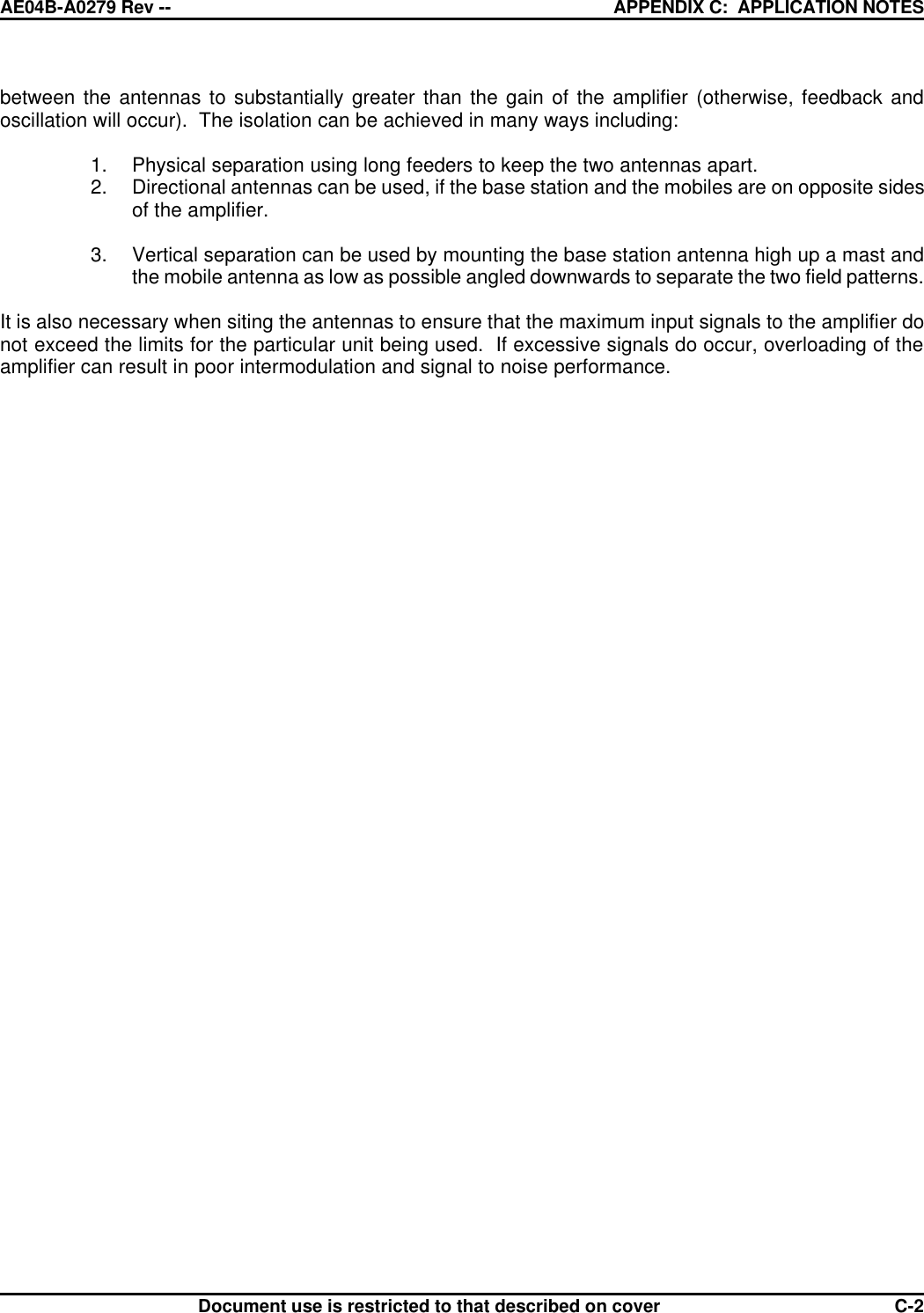 AE04B-A0279 Rev -- APPENDIX C:  APPLICATION NOTES      Document use is restricted to that described on cover  C-2between the antennas to substantially greater than the gain of the amplifier (otherwise, feedback and oscillation will occur).  The isolation can be achieved in many ways including:  1. Physical separation using long feeders to keep the two antennas apart. 2. Directional antennas can be used, if the base station and the mobiles are on opposite sides of the amplifier.  3. Vertical separation can be used by mounting the base station antenna high up a mast and the mobile antenna as low as possible angled downwards to separate the two field patterns.  It is also necessary when siting the antennas to ensure that the maximum input signals to the amplifier do not exceed the limits for the particular unit being used.  If excessive signals do occur, overloading of the amplifier can result in poor intermodulation and signal to noise performance.   