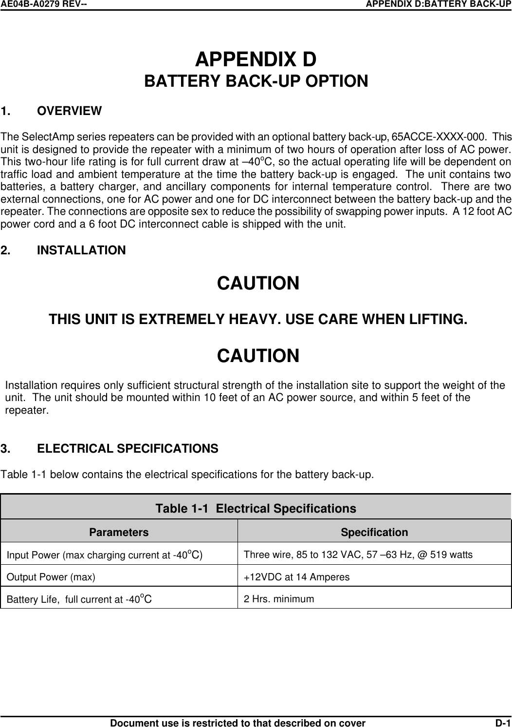 AE04B-A0279 REV-- APPENDIX D:BATTERY BACK-UP      Document use is restricted to that described on cover  D-1APPENDIX D  BATTERY BACK-UP OPTION  1. OVERVIEW  The SelectAmp series repeaters can be provided with an optional battery back-up, 65ACCE-XXXX-000.  This unit is designed to provide the repeater with a minimum of two hours of operation after loss of AC power. This two-hour life rating is for full current draw at –40oC, so the actual operating life will be dependent on traffic load and ambient temperature at the time the battery back-up is engaged.  The unit contains two batteries, a battery charger, and ancillary components for internal temperature control.  There are two external connections, one for AC power and one for DC interconnect between the battery back-up and the repeater. The connections are opposite sex to reduce the possibility of swapping power inputs.  A 12 foot AC power cord and a 6 foot DC interconnect cable is shipped with the unit.  2. INSTALLATION  CAUTION   THIS UNIT IS EXTREMELY HEAVY. USE CARE WHEN LIFTING.  CAUTION  Installation requires only sufficient structural strength of the installation site to support the weight of the unit.  The unit should be mounted within 10 feet of an AC power source, and within 5 feet of the repeater.   3. ELECTRICAL SPECIFICATIONS  Table 1-1 below contains the electrical specifications for the battery back-up.   Table 1-1  Electrical Specifications   Parameters  Specification  Input Power (max charging current at -40oC)  Three wire, 85 to 132 VAC, 57 –63 Hz, @ 519 watts   Output Power (max)  +12VDC at 14 Amperes  Battery Life,  full current at -40oC  2 Hrs. minimum  