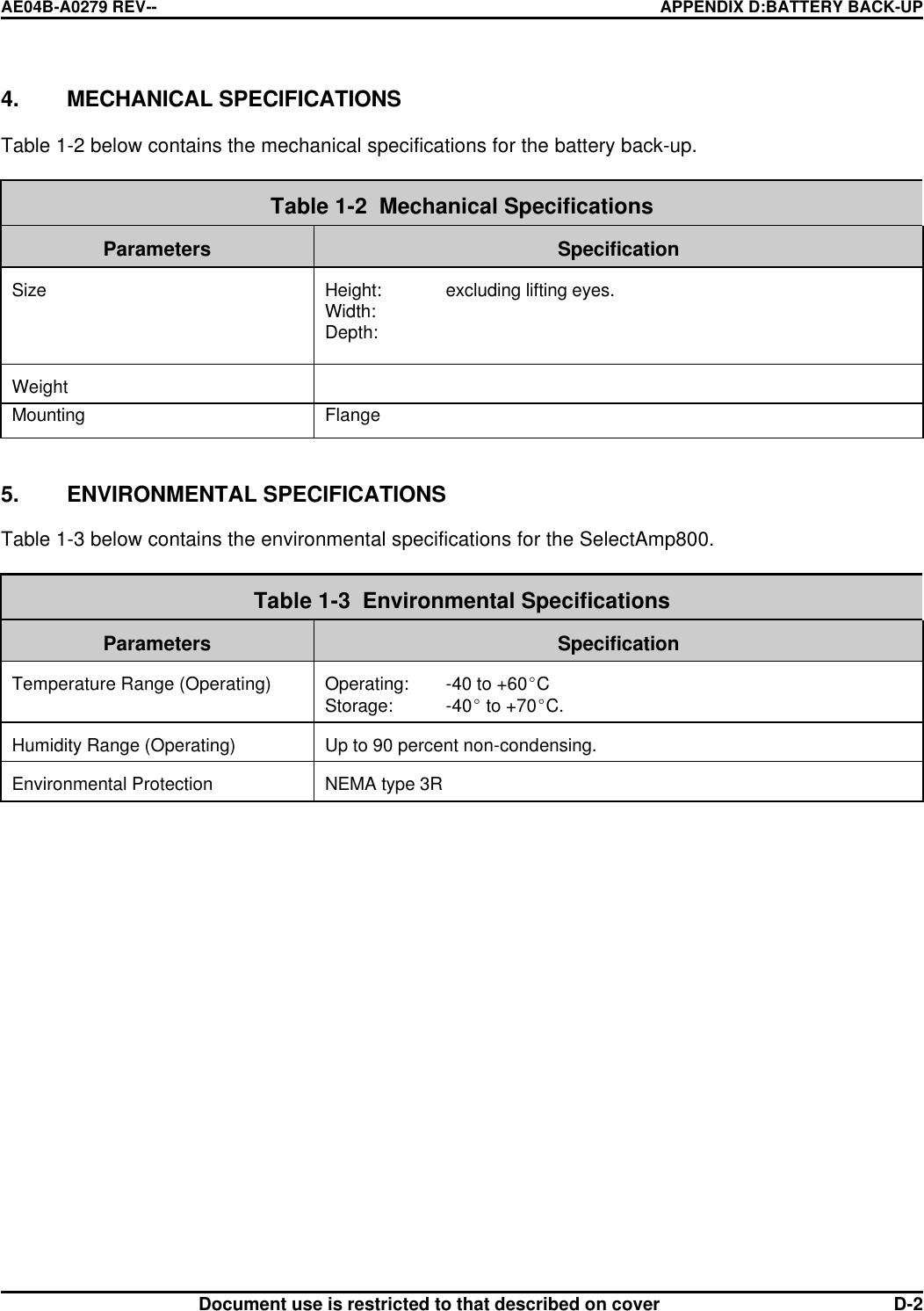 AE04B-A0279 REV-- APPENDIX D:BATTERY BACK-UP      Document use is restricted to that described on cover  D-24. MECHANICAL SPECIFICATIONS  Table 1-2 below contains the mechanical specifications for the battery back-up.   Table 1-2  Mechanical Specifications  Parameters  Specification   Size  Height: excluding lifting eyes. Width:  Depth:    Weight   Mounting Flange   5. ENVIRONMENTAL SPECIFICATIONS  Table 1-3 below contains the environmental specifications for the SelectAmp800.   Table 1-3  Environmental Specifications  Parameters  Specification  Temperature Range (Operating)  Operating: -40 to +60EC  Storage: -40E to +70EC.  Humidity Range (Operating)  Up to 90 percent non-condensing.  Environmental Protection  NEMA type 3R   