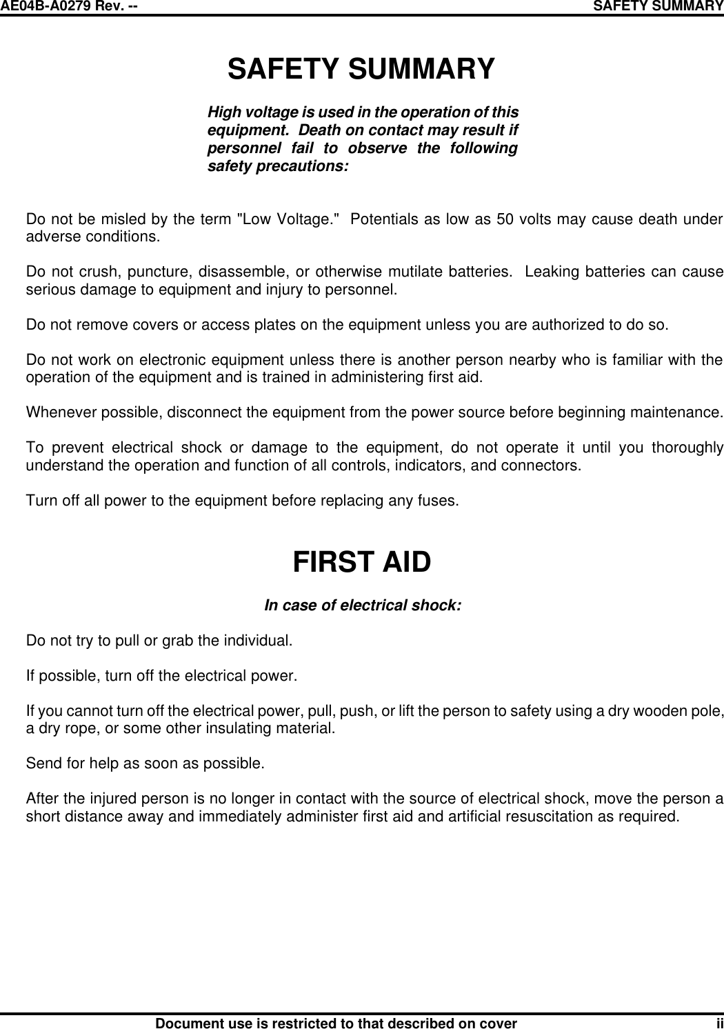 AE04B-A0279 Rev. -- SAFETY SUMMARY      Document use is restricted to that described on cover ii SAFETY SUMMARY  High voltage is used in the operation of this equipment.  Death on contact may result if personnel fail to observe the following safety precautions:    Do not be misled by the term &quot;Low Voltage.&quot;  Potentials as low as 50 volts may cause death under adverse conditions.   Do not crush, puncture, disassemble, or otherwise mutilate batteries.  Leaking batteries can cause serious damage to equipment and injury to personnel.   Do not remove covers or access plates on the equipment unless you are authorized to do so.   Do not work on electronic equipment unless there is another person nearby who is familiar with the operation of the equipment and is trained in administering first aid.   Whenever possible, disconnect the equipment from the power source before beginning maintenance.   To prevent electrical shock or damage to the equipment, do not operate it until you thoroughly understand the operation and function of all controls, indicators, and connectors.   Turn off all power to the equipment before replacing any fuses.    FIRST AID   In case of electrical shock:   Do not try to pull or grab the individual.   If possible, turn off the electrical power.   If you cannot turn off the electrical power, pull, push, or lift the person to safety using a dry wooden pole, a dry rope, or some other insulating material.   Send for help as soon as possible.   After the injured person is no longer in contact with the source of electrical shock, move the person a short distance away and immediately administer first aid and artificial resuscitation as required. 