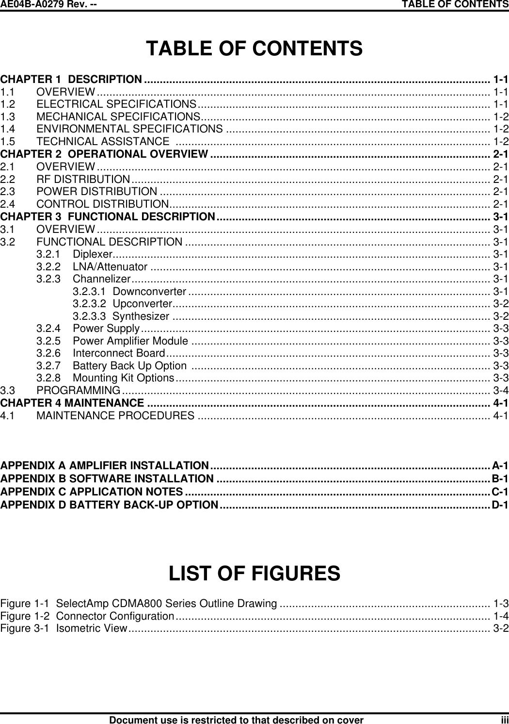 AE04B-A0279 Rev. -- TABLE OF CONTENTS      Document use is restricted to that described on cover iii TABLE OF CONTENTS  CHAPTER 1  DESCRIPTION .............................................................................................................. 1-1 1.1 OVERVIEW............................................................................................................................. 1-1 1.2 ELECTRICAL SPECIFICATIONS............................................................................................. 1-1 1.3 MECHANICAL SPECIFICATIONS............................................................................................ 1-2 1.4 ENVIRONMENTAL SPECIFICATIONS .................................................................................... 1-2 1.5 TECHNICAL ASSISTANCE  .................................................................................................... 1-2 CHAPTER 2  OPERATIONAL OVERVIEW ......................................................................................... 2-1 2.1 OVERVIEW............................................................................................................................. 2-1 2.2 RF DISTRIBUTION.................................................................................................................. 2-1 2.3 POWER DISTRIBUTION ......................................................................................................... 2-1 2.4 CONTROL DISTRIBUTION...................................................................................................... 2-1 CHAPTER 3  FUNCTIONAL DESCRIPTION....................................................................................... 3-1 3.1 OVERVIEW............................................................................................................................. 3-1 3.2 FUNCTIONAL DESCRIPTION ................................................................................................. 3-1  3.2.1 Diplexer........................................................................................................................ 3-1 3.2.2 LNA/Attenuator ............................................................................................................ 3-1 3.2.3 Channelizer.................................................................................................................. 3-1 3.2.3.1  Downconverter ................................................................................................ 3-1 3.2.3.2  Upconverter..................................................................................................... 3-2 3.2.3.3  Synthesizer ..................................................................................................... 3-2 3.2.4 Power Supply............................................................................................................... 3-3 3.2.5 Power Amplifier Module ............................................................................................... 3-3 3.2.6 Interconnect Board....................................................................................................... 3-3 3.2.7 Battery Back Up Option ............................................................................................... 3-3 3.2.8 Mounting Kit Options.................................................................................................... 3-3 3.3 PROGRAMMING..................................................................................................................... 3-4 CHAPTER 4 MAINTENANCE ............................................................................................................. 4-1 4.1 MAINTENANCE PROCEDURES ............................................................................................. 4-1    APPENDIX A AMPLIFIER INSTALLATION.........................................................................................A-1 APPENDIX B SOFTWARE INSTALLATION .......................................................................................B-1 APPENDIX C APPLICATION NOTES .................................................................................................C-1 APPENDIX D BATTERY BACK-UP OPTION......................................................................................D-1     LIST OF FIGURES  Figure 1-1  SelectAmp CDMA800 Series Outline Drawing ................................................................... 1-3 Figure 1-2  Connector Configuration.................................................................................................... 1-4 Figure 3-1  Isometric View................................................................................................................... 3-2     