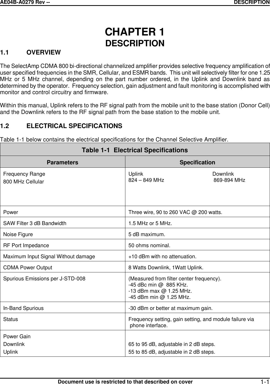 AE04B-A0279 Rev -- DESCRIPTION      Document use is restricted to that described on cover  1-1CHAPTER 1  DESCRIPTION 1.1 OVERVIEW  The SelectAmp CDMA 800 bi-directional channelized amplifier provides selective frequency amplification of user specified frequencies in the SMR, Cellular, and ESMR bands.  This unit will selectively filter for one 1.25 MHz or 5 MHz channel, depending on the part number ordered, in the Uplink and Downlink band as determined by the operator.  Frequency selection, gain adjustment and fault monitoring is accomplished with monitor and control circuitry and firmware.  Within this manual, Uplink refers to the RF signal path from the mobile unit to the base station (Donor Cell) and the Downlink refers to the RF signal path from the base station to the mobile unit.  1.2 ELECTRICAL SPECIFICATIONS  Table 1-1 below contains the electrical specifications for the Channel Selective Amplifier.  Table 1-1  Electrical Specifications   Parameters  Specification  Frequency Range 800 MHz Cellular   Uplink                                                 Downlink 824 – 849 MHz                                   869-894 MHz   Power   Three wire, 90 to 260 VAC @ 200 watts.  SAW Filter 3 dB Bandwidth  1.5 MHz or 5 MHz.  Noise Figure  5 dB maximum.  RF Port Impedance  50 ohms nominal.  Maximum Input Signal Without damage  +10 dBm with no attenuation.  CDMA Power Output  8 Watts Downlink, 1Watt Uplink.  Spurious Emissions per J-STD-008   (Measured from filter center frequency). -45 dBc min @  885 KHz. -13 dBm max @ 1.25 MHz. -45 dBm min @ 1.25 MHz.  In-Band Spurious  -30 dBm or better at maximum gain.  Status  Frequency setting, gain setting, and module failure via  phone interface.  Power Gain Downlink Uplink   65 to 95 dB, adjustable in 2 dB steps. 55 to 85 dB, adjustable in 2 dB steps.  