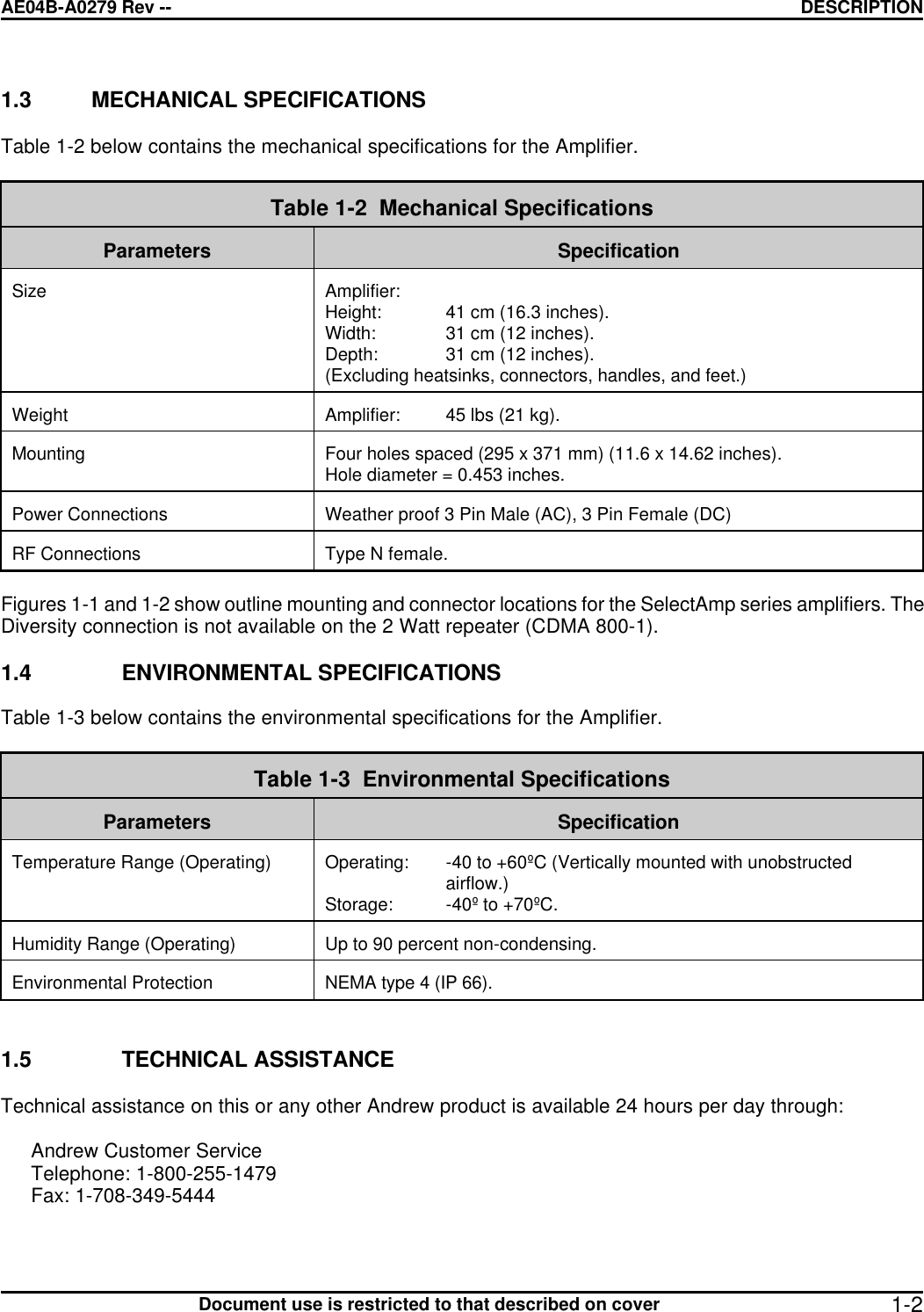 AE04B-A0279 Rev -- DESCRIPTION      Document use is restricted to that described on cover  1-21.3 MECHANICAL SPECIFICATIONS  Table 1-2 below contains the mechanical specifications for the Amplifier.   Table 1-2  Mechanical Specifications  Parameters  Specification   Size  Amplifier: Height: 41 cm (16.3 inches). Width: 31 cm (12 inches). Depth: 31 cm (12 inches). (Excluding heatsinks, connectors, handles, and feet.)  Weight  Amplifier: 45 lbs (21 kg).  Mounting  Four holes spaced (295 x 371 mm) (11.6 x 14.62 inches). Hole diameter = 0.453 inches.  Power Connections  Weather proof 3 Pin Male (AC), 3 Pin Female (DC)  RF Connections  Type N female.  Figures 1-1 and 1-2 show outline mounting and connector locations for the SelectAmp series amplifiers. The Diversity connection is not available on the 2 Watt repeater (CDMA 800-1).  1.4 ENVIRONMENTAL SPECIFICATIONS  Table 1-3 below contains the environmental specifications for the Amplifier.   Table 1-3  Environmental Specifications  Parameters  Specification  Temperature Range (Operating)  Operating: -40 to +60ºC (Vertically mounted with unobstructed airflow.) Storage: -40º to +70ºC.   Humidity Range (Operating)  Up to 90 percent non-condensing.  Environmental Protection  NEMA type 4 (IP 66).   1.5 TECHNICAL ASSISTANCE   Technical assistance on this or any other Andrew product is available 24 hours per day through:  Andrew Customer Service Telephone: 1-800-255-1479 Fax: 1-708-349-5444  