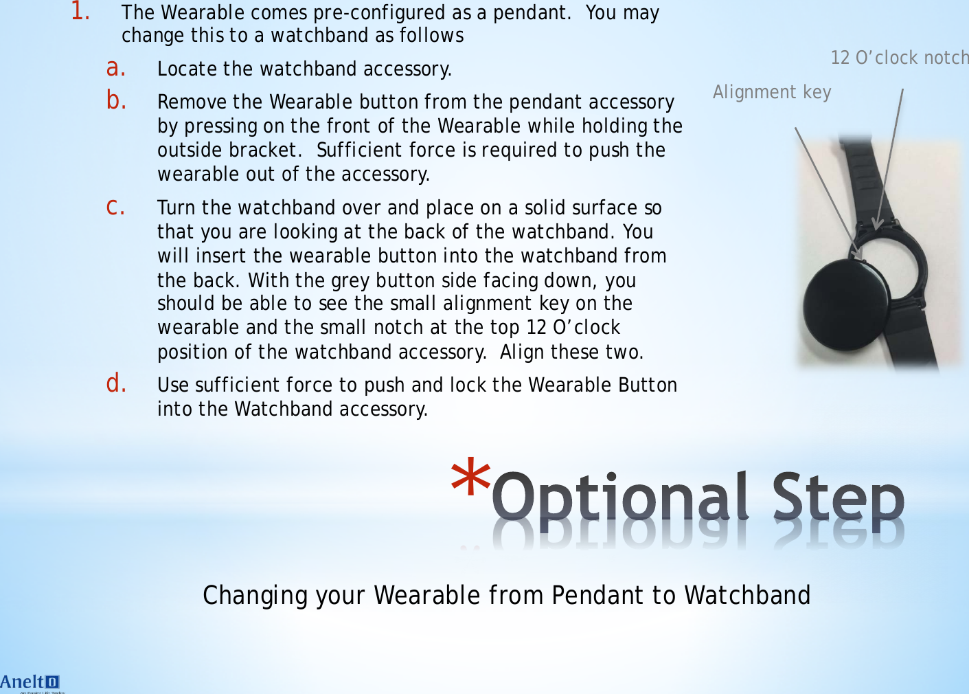 * 1. The Wearable comes pre-configured as a pendant.  You may change this to a watchband as follows a. Locate the watchband accessory. b. Remove the Wearable button from the pendant accessory by pressing on the front of the Wearable while holding the outside bracket.  Sufficient force is required to push the wearable out of the accessory.  c. Turn the watchband over and place on a solid surface so that you are looking at the back of the watchband. You will insert the wearable button into the watchband from the back. With the grey button side facing down, you should be able to see the small alignment key on the wearable and the small notch at the top 12 O&rsquo;clock position of the watchband accessory.  Align these two.  d. Use sufficient force to push and lock the Wearable Button into the Watchband accessory.  Changing your Wearable from Pendant to Watchband 12 O&rsquo;clock notch Alignment key 