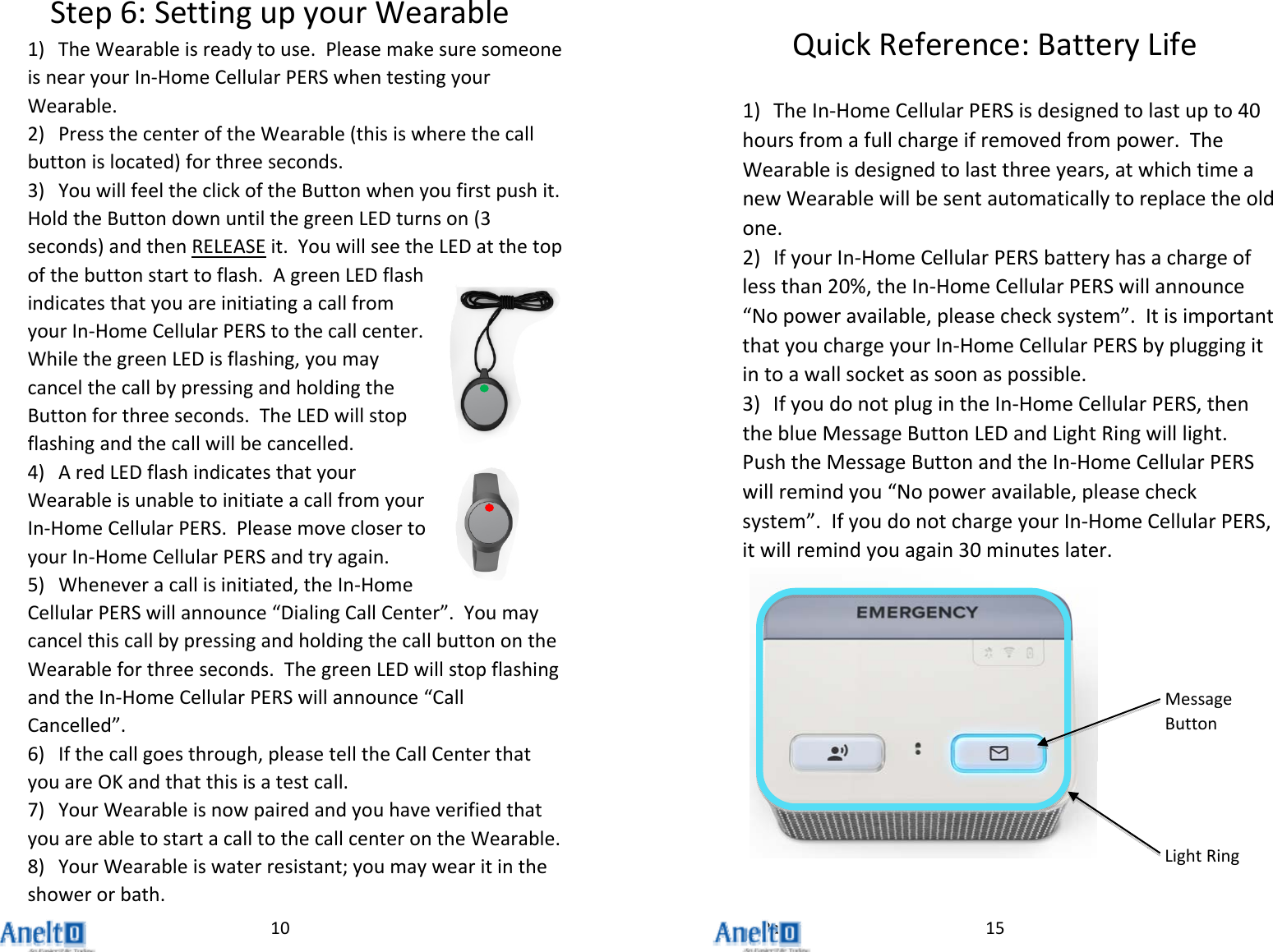 Page10Step6:SettingupyourWearable1) TheWearableisreadytouse.PleasemakesuresomeoneisnearyourIn‐HomeCellularPERSwhentestingyourWearable.2) PressthecenteroftheWearable(thisiswherethecallbuttonislocated)forthreeseconds.3) YouwillfeeltheclickoftheButtonwhenyoufirstpushit.HoldtheButtondownuntilthegreenLEDturnson(3seconds)andthenRELEASEit.YouwillseetheLEDatthetopofthebuttonstarttoflash.AgreenLEDflashindicatesthatyouareinitiatingacallfromyourIn‐HomeCellularPERStothecallcenter.WhilethegreenLEDisflashing,youmaycancelthecallbypressingandholdingtheButtonforthreeseconds.TheLEDwillstopflashingandthecallwillbecancelled.4) AredLEDflashindicatesthatyourWearableisunabletoinitiateacallfromyourIn‐HomeCellularPERS.PleasemoveclosertoyourIn‐HomeCellularPERSandtryagain.5) Wheneveracallisinitiated,theIn‐HomeCellularPERSwillannounce&ldquo;DialingCallCenter&rdquo;.YoumaycancelthiscallbypressingandholdingthecallbuttonontheWearableforthreeseconds.ThegreenLEDwillstopflashingandtheIn‐HomeCellularPERSwillannounce&ldquo;CallCancelled&rdquo;.6) Ifthecallgoesthrough,pleasetelltheCallCenterthatyouareOKandthatthisisatestcall.7) YourWearableisnowpairedandyouhaveverifiedthatyouareabletostartacalltothecallcenterontheWearable.8) YourWearableiswaterresistant;youmaywearitintheshowerorbath.15QuickReference:BatteryLife1) TheIn‐HomeCellularPERSisdesignedtolastupto40hoursfromafullchargeifremovedfrompower.TheWearableisdesignedtolastthreeyears,atwhichtimeanewWearablewillbesentautomaticallytoreplacetheoldone.2) IfyourIn‐HomeCellularPERSbatteryhasachargeoflessthan20%,theIn‐HomeCellularPERSwillannounce&ldquo;Nopoweravailable,pleasechecksystem&rdquo;.ItisimportantthatyouchargeyourIn‐HomeCellularPERSbypluggingitintoawallsocketassoonaspossible.3) IfyoudonotplugintheIn‐HomeCellularPERS,thentheblueMessageButtonLEDandLightRingwilllight.PushtheMessageButtonandtheIn‐HomeCellularPERSwillremindyou&ldquo;Nopoweravailable,pleasechecksystem&rdquo;.IfyoudonotchargeyourIn‐HomeCellularPERS,itwillremindyouagain30minuteslater.MessageButtonLightRing