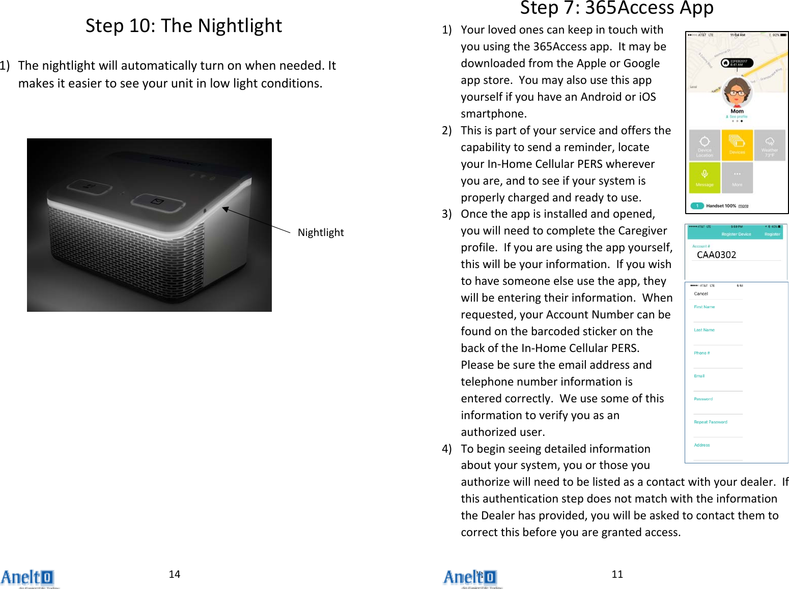 Page14Step10:TheNightlight1) Thenightlightwillautomaticallyturnonwhenneeded.Itmakesiteasiertoseeyourunitinlowlightconditions.Nightlight11Step7:365AccessApp1) Yourlovedonescankeepintouchwithyouusingthe365Accessapp.ItmaybedownloadedfromtheAppleorGoogleappstore.YoumayalsousethisappyourselfifyouhaveanAndroidoriOSsmartphone.2) Thisispartofyourserviceandoffersthecapabilitytosendareminder,locateyourIn‐HomeCellularPERSwhereveryouare,andtoseeifyoursystemisproperlychargedandreadytouse.3) Oncetheappisinstalledandopened,youwillneedtocompletetheCaregiverprofile.Ifyouareusingtheappyourself,thiswillbeyourinformation.Ifyouwishtohavesomeoneelseusetheapp,theywillbeenteringtheirinformation.Whenrequested,yourAccountNumbercanbefoundonthebarcodedstickeronthebackoftheIn‐HomeCellularPERS.Pleasebesuretheemailaddressandtelephonenumberinformationisenteredcorrectly.Weusesomeofthisinformationtoverifyyouasanauthorizeduser.4) Tobeginseeingdetailedinformationaboutyoursystem,youorthoseyouauthorizewillneedtobelistedasacontactwithyourdealer.IfthisauthenticationstepdoesnotmatchwiththeinformationtheDealerhasprovided,youwillbeaskedtocontactthemtocorrectthisbeforeyouaregrantedaccess.