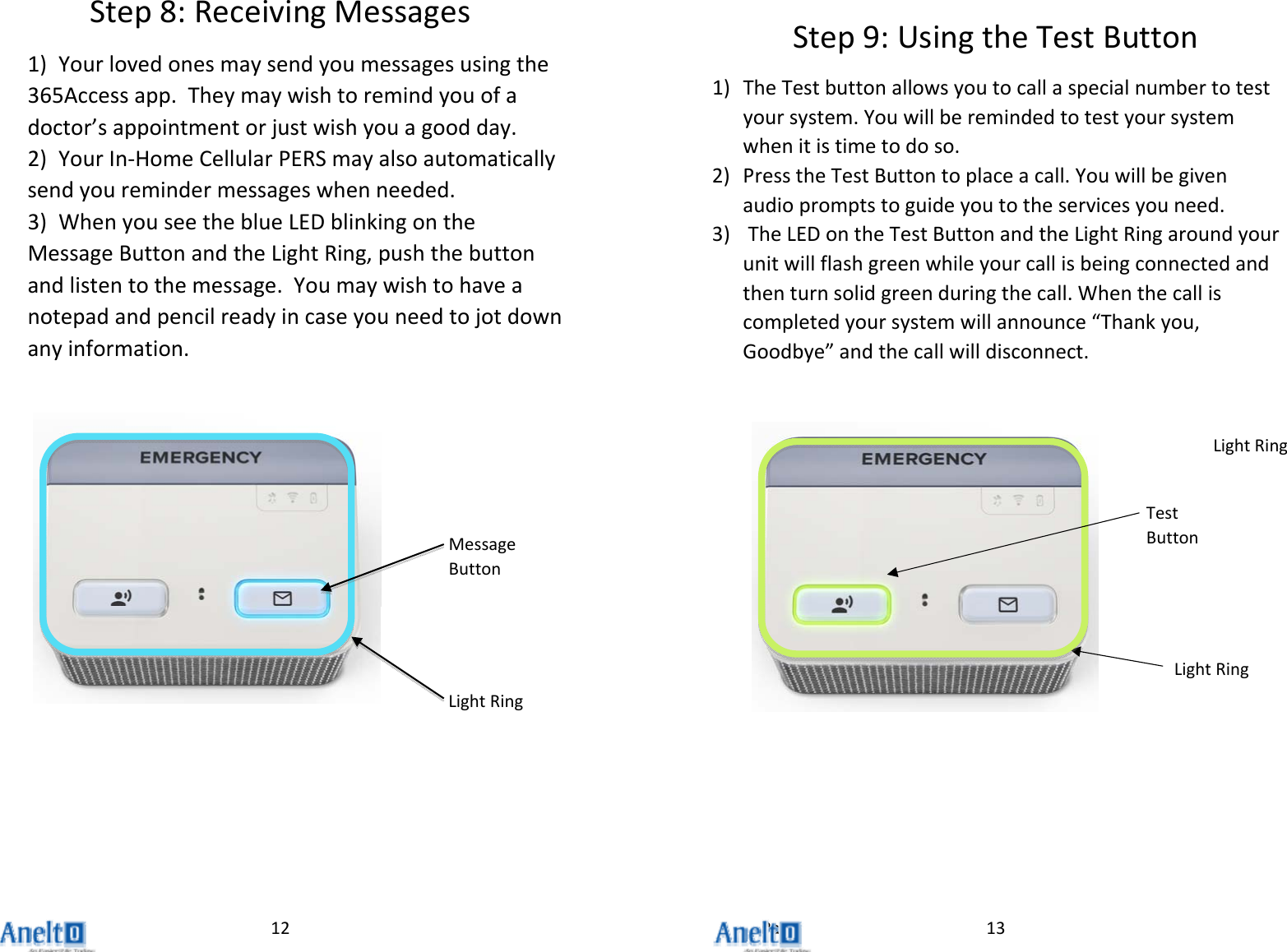 Page12Step8:ReceivingMessages1) Yourlovedonesmaysendyoumessagesusingthe365Accessapp.Theymaywishtoremindyouofadoctor&rsquo;sappointmentorjustwishyouagoodday.2) YourIn‐HomeCellularPERSmayalsoautomaticallysendyouremindermessageswhenneeded.3) WhenyouseetheblueLEDblinkingontheMessageButtonandtheLightRing,pushthebuttonandlistentothemessage.Youmaywishtohaveanotepadandpencilreadyincaseyouneedtojotdownanyinformation.MessageButtonLightRing13Step9:UsingtheTestButton1) TheTestbuttonallowsyoutocallaspecialnumbertotestyoursystem.Youwillberemindedtotestyoursystemwhenitistimetodoso.2) PresstheTestButtontoplaceacall.Youwillbegivenaudiopromptstoguideyoutotheservicesyouneed.3) TheLEDontheTestButtonandtheLightRingaroundyourunitwillflashgreenwhileyourcallisbeingconnectedandthenturnsolidgreenduringthecall.Whenthecalliscompletedyoursystemwillannounce&ldquo;Thankyou,Goodbye&rdquo;andthecallwilldisconnect.LightRingTestButtonLightRing