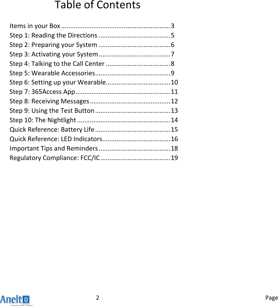 Page2TableofContentsItemsinyourBox.............................................................3Step1:ReadingtheDirections........................................5Step2:PreparingyourSystem........................................6Step3:ActivatingyourSystem........................................7Step4:TalkingtotheCallCenter....................................8Step5:WearableAccessories..........................................9Step6:SettingupyourWearable....................................10Step7:365AccessApp.....................................................11Step8:ReceivingMessages.............................................12Step9:UsingtheTestButton..........................................13Step10:TheNightlight....................................................14QuickReference:BatteryLife..........................................15QuickReference:LEDIndicators......................................16ImportantTipsandReminders........................................18RegulatoryCompliance:FCC/IC.......................................19