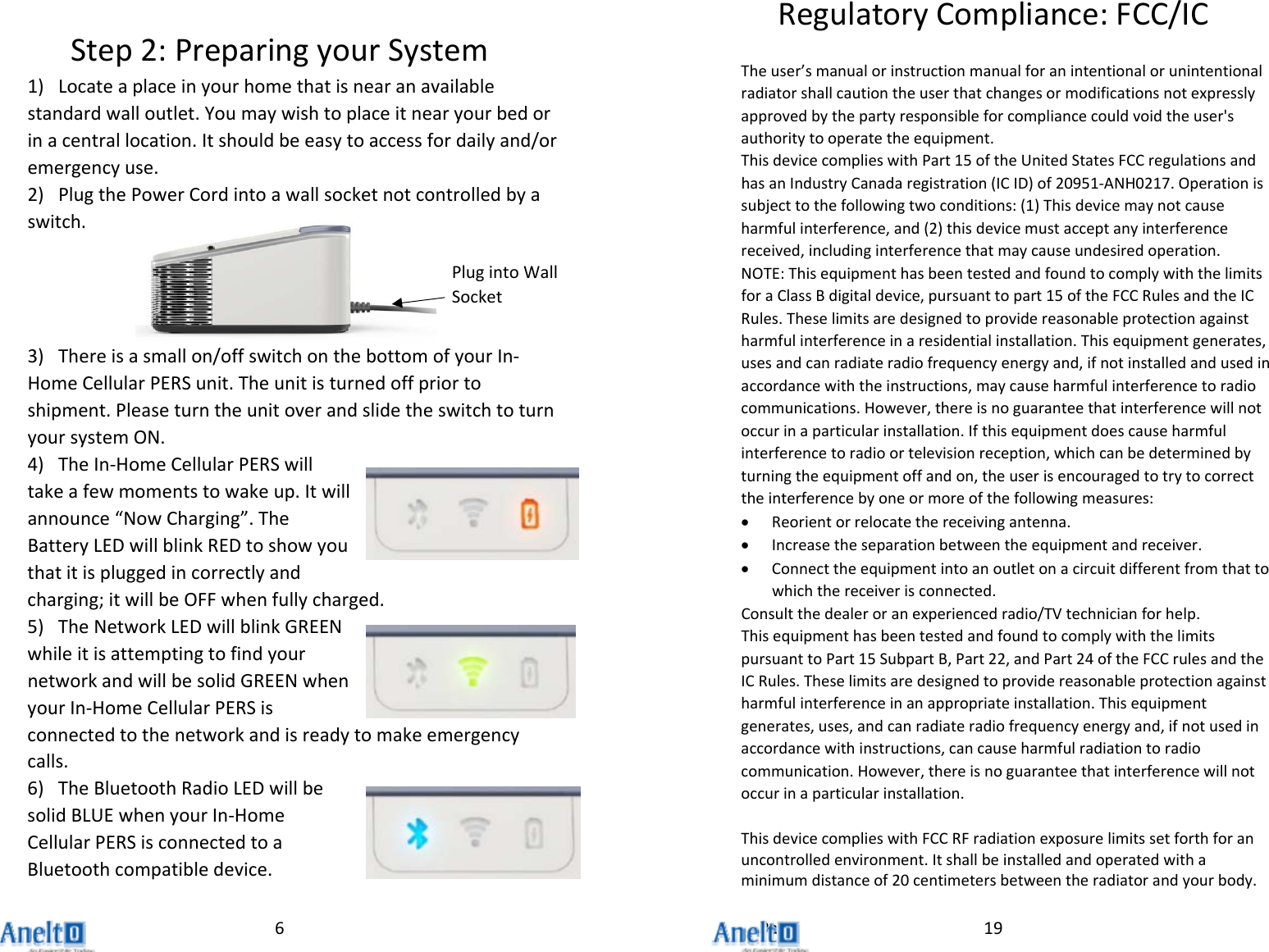 Page6Step2:PreparingyourSystem1) Locateaplaceinyourhomethatisnearanavailablestandardwalloutlet.Youmaywishtoplaceitnearyourbedorinacentrallocation.Itshouldbeeasytoaccessfordailyand/oremergencyuse.2) PlugthePowerCordintoawallsocketnotcontrolledbyaswitch.3) Thereisasmallon/offswitchonthebottomofyourIn‐HomeCellularPERSunit.Theunitisturnedoffpriortoshipment.PleaseturntheunitoverandslidetheswitchtoturnyoursystemON.4) TheIn‐HomeCellularPERSwilltakeafewmomentstowakeup.Itwillannounce&ldquo;NowCharging&rdquo;.TheBatteryLEDwillblinkREDtoshowyouthatitispluggedincorrectlyandcharging;itwillbeOFFwhenfullycharged.5) TheNetworkLEDwillblinkGREENwhileitisattemptingtofindyournetworkandwillbesolidGREENwhenyourIn‐HomeCellularPERSisconnectedtothenetworkandisreadytomakeemergencycalls.6) TheBluetoothRadioLEDwillbesolidBLUEwhenyourIn‐HomeCellularPERSisconnectedtoaBluetoothcompatibledevice.PlugintoWallSocket19RegulatoryCompliance:FCC/ICTheuser&rsquo;smanualorinstructionmanualforanintentionalorunintentionalradiatorshallcautiontheuserthatchangesormodificationsnotexpresslyapprovedbythepartyresponsibleforcompliancecouldvoidtheuser'sauthoritytooperatetheequipment.ThisdevicecomplieswithPart15oftheUnitedStatesFCCregulationsandhasanIndustryCanadaregistration(ICID)of20951‐ANH0217.Operationissubjecttothefollowingtwoconditions:(1)Thisdevicemaynotcauseharmfulinterference,and(2)thisdevicemustacceptanyinterferencereceived,includinginterferencethatmaycauseundesiredoperation.NOTE:ThisequipmenthasbeentestedandfoundtocomplywiththelimitsforaClassBdigitaldevice,pursuanttopart15oftheFCCRulesandtheICRules.Theselimitsaredesignedtoprovidereasonableprotectionagainstharmfulinterferenceinaresidentialinstallation.Thisequipmentgenerates,usesandcanradiateradiofrequencyenergyand,ifnotinstalledandusedinaccordancewiththeinstructions,maycauseharmfulinterferencetoradiocommunications.However,thereisnoguaranteethatinterferencewillnotoccurinaparticularinstallation.Ifthisequipmentdoescauseharmfulinterferencetoradioortelevisionreception,whichcanbedeterminedbyturningtheequipmentoffandon,theuserisencouragedtotrytocorrecttheinterferencebyoneormoreofthefollowingmeasures: Reorientorrelocatethereceivingantenna. Increasetheseparationbetweentheequipmentandreceiver. Connecttheequipmentintoanoutletonacircuitdifferentfromthattowhichthereceiverisconnected.Consultthedealeroranexperiencedradio/TVtechnicianforhelp.ThisequipmenthasbeentestedandfoundtocomplywiththelimitspursuanttoPart15SubpartB,Part22,andPart24oftheFCCrulesandtheICRules.Theselimitsaredesignedtoprovidereasonableprotectionagainstharmfulinterferenceinanappropriateinstallation.Thisequipmentgenerates,uses,andcanradiateradiofrequencyenergyand,ifnotusedinaccordancewithinstructions,cancauseharmfulradiationtoradiocommunication.However,thereisnoguaranteethatinterferencewillnotoccurinaparticularinstallation.ThisdevicecomplieswithFCCRFradiationexposurelimitssetforthforanuncontrolledenvironment.Itshallbeinstalledandoperatedwithaminimumdistanceof20centimetersbetweentheradiatorandyourbody.