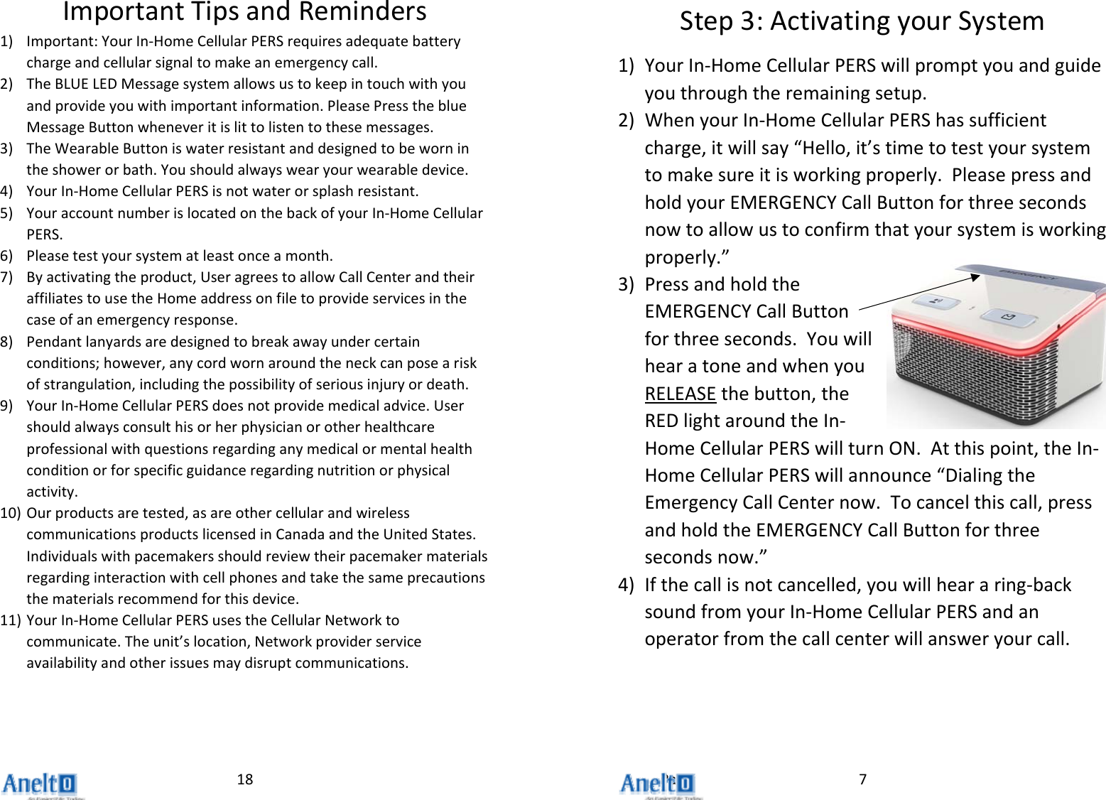 Page18ImportantTipsandReminders1) Important:YourIn‐HomeCellularPERSrequiresadequatebatterychargeandcellularsignaltomakeanemergencycall.2) TheBLUELEDMessagesystemallowsustokeepintouchwithyouandprovideyouwithimportantinformation.PleasePresstheblueMessageButtonwheneveritislittolistentothesemessages.3) TheWearableButtoniswaterresistantanddesignedtobewornintheshowerorbath.Youshouldalwayswearyourwearabledevice.4) YourIn‐HomeCellularPERSisnotwaterorsplashresistant.5) YouraccountnumberislocatedonthebackofyourIn‐HomeCellularPERS.6) Pleasetestyoursystematleastonceamonth.7) Byactivatingtheproduct,UseragreestoallowCallCenterandtheiraffiliatestousetheHomeaddressonfiletoprovideservicesinthecaseofanemergencyresponse.8) Pendantlanyardsaredesignedtobreakawayundercertainconditions;however,anycordwornaroundtheneckcanposeariskofstrangulation,includingthepossibilityofseriousinjuryordeath.9) YourIn‐HomeCellularPERSdoesnotprovidemedicaladvice.Usershouldalwaysconsulthisorherphysicianorotherhealthcareprofessionalwithquestionsregardinganymedicalormentalhealthconditionorforspecificguidanceregardingnutritionorphysicalactivity.10) Ourproductsaretested,asareothercellularandwirelesscommunicationsproductslicensedinCanadaandtheUnitedStates.Individualswithpacemakersshouldreviewtheirpacemakermaterialsregardinginteractionwithcellphonesandtakethesameprecautionsthematerialsrecommendforthisdevice.11) YourIn‐HomeCellularPERSusestheCellularNetworktocommunicate.Theunit&rsquo;slocation,Networkproviderserviceavailabilityandotherissuesmaydisruptcommunications.7Step3:ActivatingyourSystem1) YourIn‐HomeCellularPERSwillpromptyouandguideyouthroughtheremainingsetup.2) WhenyourIn‐HomeCellularPERShassufficientcharge,itwillsay&ldquo;Hello,it&rsquo;stimetotestyoursystemtomakesureitisworkingproperly.PleasepressandholdyourEMERGENCYCallButtonforthreesecondsnowtoallowustoconfirmthatyoursystemisworkingproperly.&rdquo;3) PressandholdtheEMERGENCYCallButtonforthreeseconds.YouwillhearatoneandwhenyouRELEASEthebutton,theREDlightaroundtheIn‐HomeCellularPERSwillturnON.Atthispoint,theIn‐HomeCellularPERSwillannounce&ldquo;DialingtheEmergencyCallCenternow.Tocancelthiscall,pressandholdtheEMERGENCYCallButtonforthreesecondsnow.&rdquo;4) Ifthecallisnotcancelled,youwillheararing‐backsoundfromyourIn‐HomeCellularPERSandanoperatorfromthecallcenterwillansweryourcall.