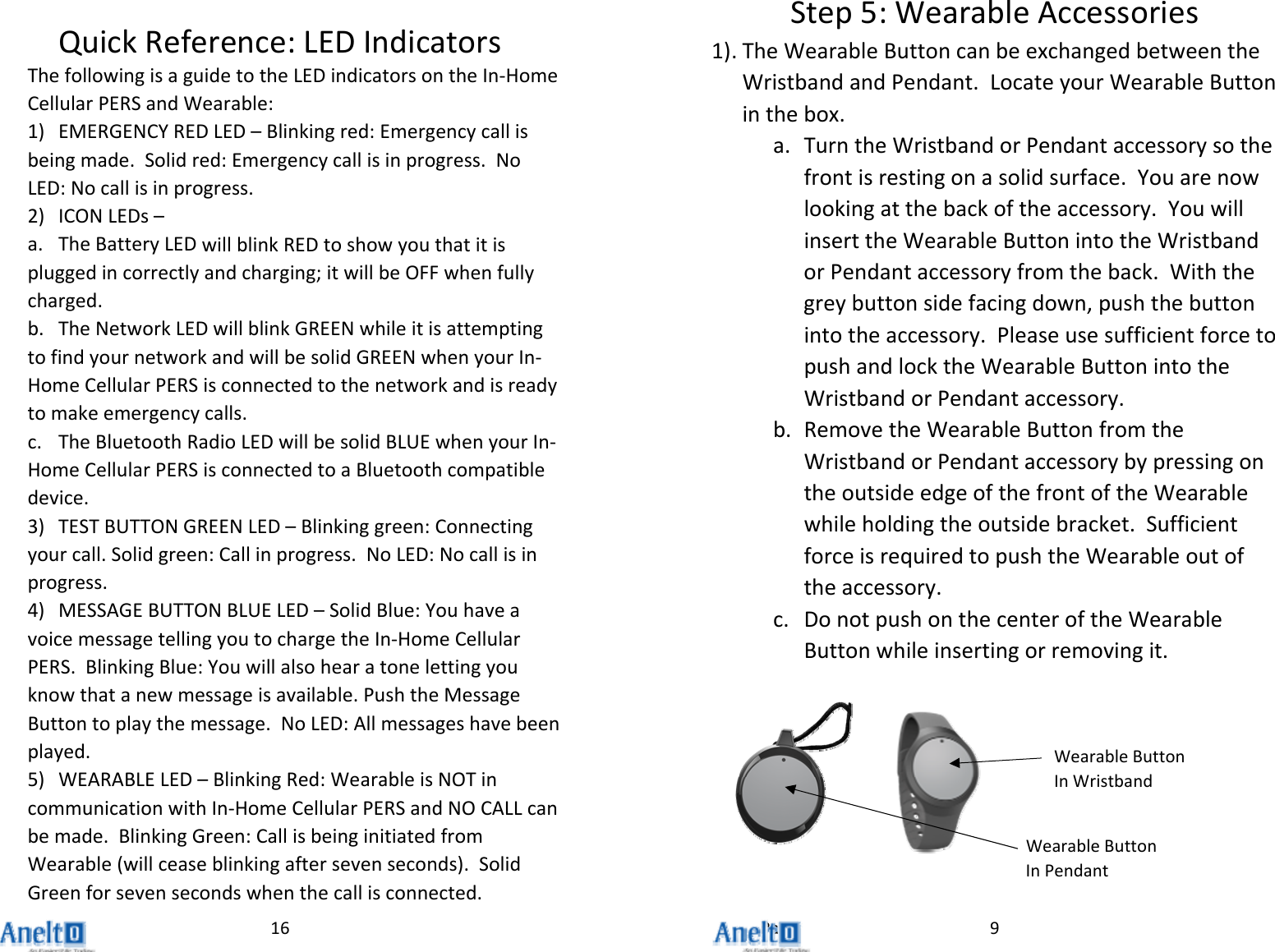 Page16QuickReference:LEDIndicatorsThefollowingisaguidetotheLEDindicatorsontheIn‐HomeCellularPERSandWearable:1) EMERGENCYREDLED&ndash;Blinkingred:Emergencycallisbeingmade.Solidred:Emergencycallisinprogress.NoLED:Nocallisinprogress.2) ICONLEDs&ndash;a. TheBatteryLEDwillblinkREDtoshowyouthatitispluggedincorrectlyandcharging;itwillbeOFFwhenfullycharged.b. TheNetworkLEDwillblinkGREENwhileitisattemptingtofindyournetworkandwillbesolidGREENwhenyourIn‐HomeCellularPERSisconnectedtothenetworkandisreadytomakeemergencycalls.c. TheBluetoothRadioLEDwillbesolidBLUEwhenyourIn‐HomeCellularPERSisconnectedtoaBluetoothcompatibledevice.3) TESTBUTTONGREENLED&ndash;Blinkinggreen:Connectingyourcall.Solidgreen:Callinprogress.NoLED:Nocallisinprogress.4) MESSAGEBUTTONBLUELED&ndash;SolidBlue:YouhaveavoicemessagetellingyoutochargetheIn‐HomeCellularPERS.BlinkingBlue:Youwillalsohearatonelettingyouknowthatanewmessageisavailable.PushtheMessageButtontoplaythemessage.NoLED:Allmessageshavebeenplayed.5) WEARABLELED&ndash;BlinkingRed:WearableisNOTincommunicationwithIn‐HomeCellularPERSandNOCALLcanbemade.BlinkingGreen:CallisbeinginitiatedfromWearable(willceaseblinkingaftersevenseconds).SolidGreenforsevensecondswhenthecallisconnected.9Step5:WearableAccessories1) . TheWearableButtoncanbeexchangedbetweentheWristbandandPendant.LocateyourWearableButtoninthebox.a. TurntheWristbandorPendantaccessorysothefrontisrestingonasolidsurface.Youarenowlookingatthebackoftheaccessory.YouwillinserttheWearableButtonintotheWristbandorPendantaccessoryfromtheback.Withthegreybuttonsidefacingdown,pushthebuttonintotheaccessory.PleaseusesufficientforcetopushandlocktheWearableButtonintotheWristbandorPendantaccessory.b. RemovetheWearableButtonfromtheWristbandorPendantaccessorybypressingontheoutsideedgeofthefrontoftheWearablewhileholdingtheoutsidebracket.SufficientforceisrequiredtopushtheWearableoutoftheaccessory.c. DonotpushonthecenteroftheWearableButtonwhileinsertingorremovingit.WearableButtonInPendantWearableButtonInWristband