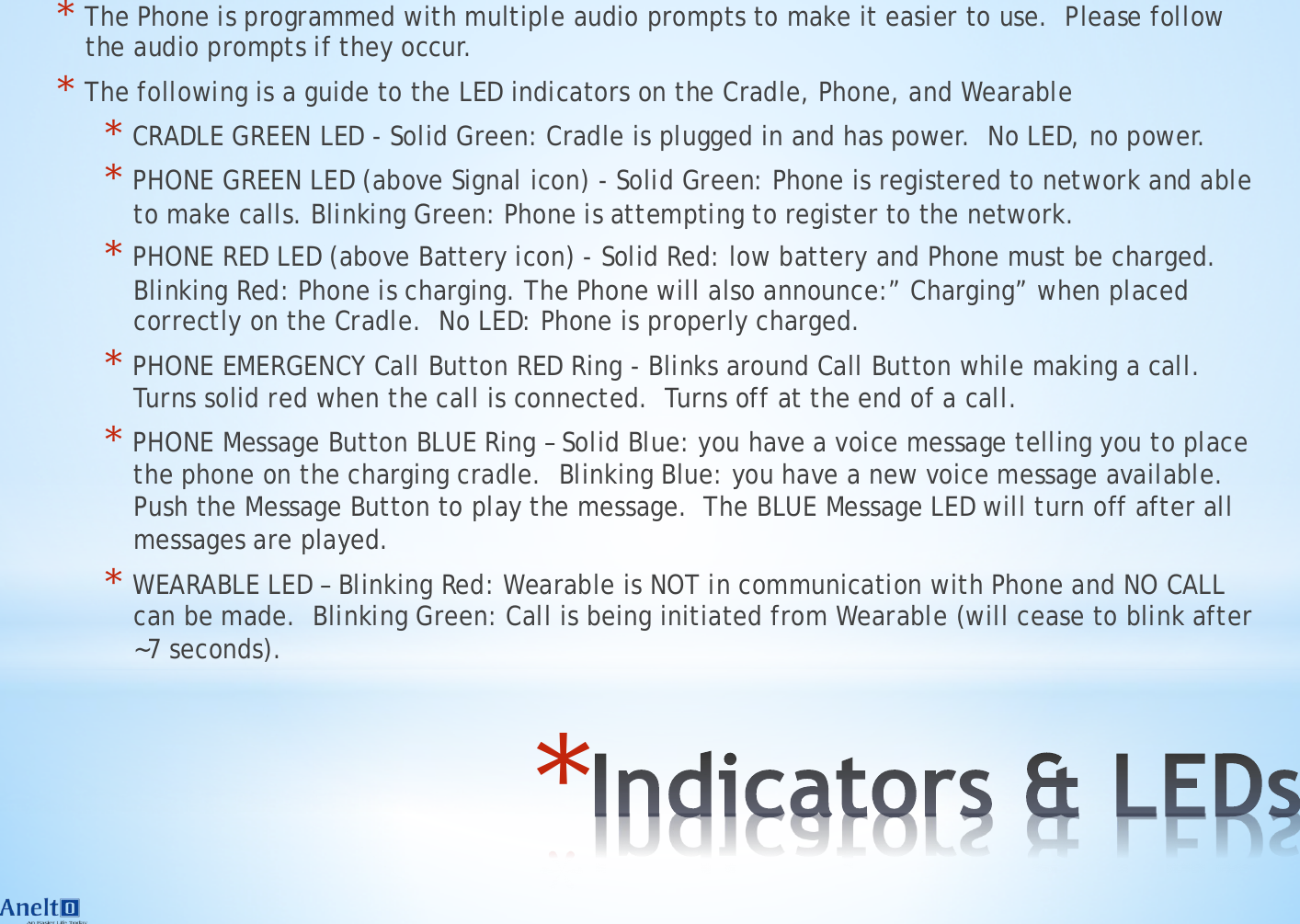 * * The Phone is programmed with multiple audio prompts to make it easier to use.  Please follow the audio prompts if they occur. * The following is a guide to the LED indicators on the Cradle, Phone, and Wearable * CRADLE GREEN LED - Solid Green: Cradle is plugged in and has power.  No LED, no power. * PHONE GREEN LED (above Signal icon) - Solid Green: Phone is registered to network and able to make calls. Blinking Green: Phone is attempting to register to the network. * PHONE RED LED (above Battery icon) - Solid Red: low battery and Phone must be charged.  Blinking Red: Phone is charging. The Phone will also announce:&rdquo; Charging&rdquo; when placed correctly on the Cradle.  No LED: Phone is properly charged.  * PHONE EMERGENCY Call Button RED Ring - Blinks around Call Button while making a call.  Turns solid red when the call is connected.  Turns off at the end of a call.  * PHONE Message Button BLUE Ring &ndash; Solid Blue: you have a voice message telling you to place the phone on the charging cradle.  Blinking Blue: you have a new voice message available.  Push the Message Button to play the message.  The BLUE Message LED will turn off after all messages are played. * WEARABLE LED &ndash; Blinking Red: Wearable is NOT in communication with Phone and NO CALL can be made.  Blinking Green: Call is being initiated from Wearable (will cease to blink after ~7 seconds).     