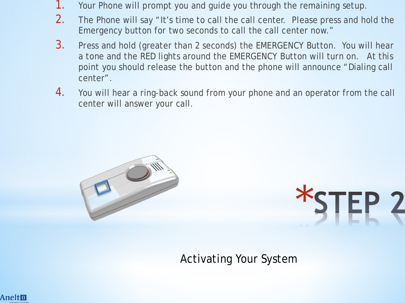 * 1. Your Phone will prompt you and guide you through the remaining setup. 2. The Phone will say &ldquo;It&rsquo;s time to call the call center.  Please press and hold the Emergency button for two seconds to call the call center now.&rdquo; 3. Press and hold (greater than 2 seconds) the EMERGENCY Button.  You will hear a tone and the RED lights around the EMERGENCY Button will turn on.   At this point you should release the button and the phone will announce &ldquo;Dialing call center&rdquo;. 4. You will hear a ring-back sound from your phone and an operator from the call center will answer your call. Activating Your System 