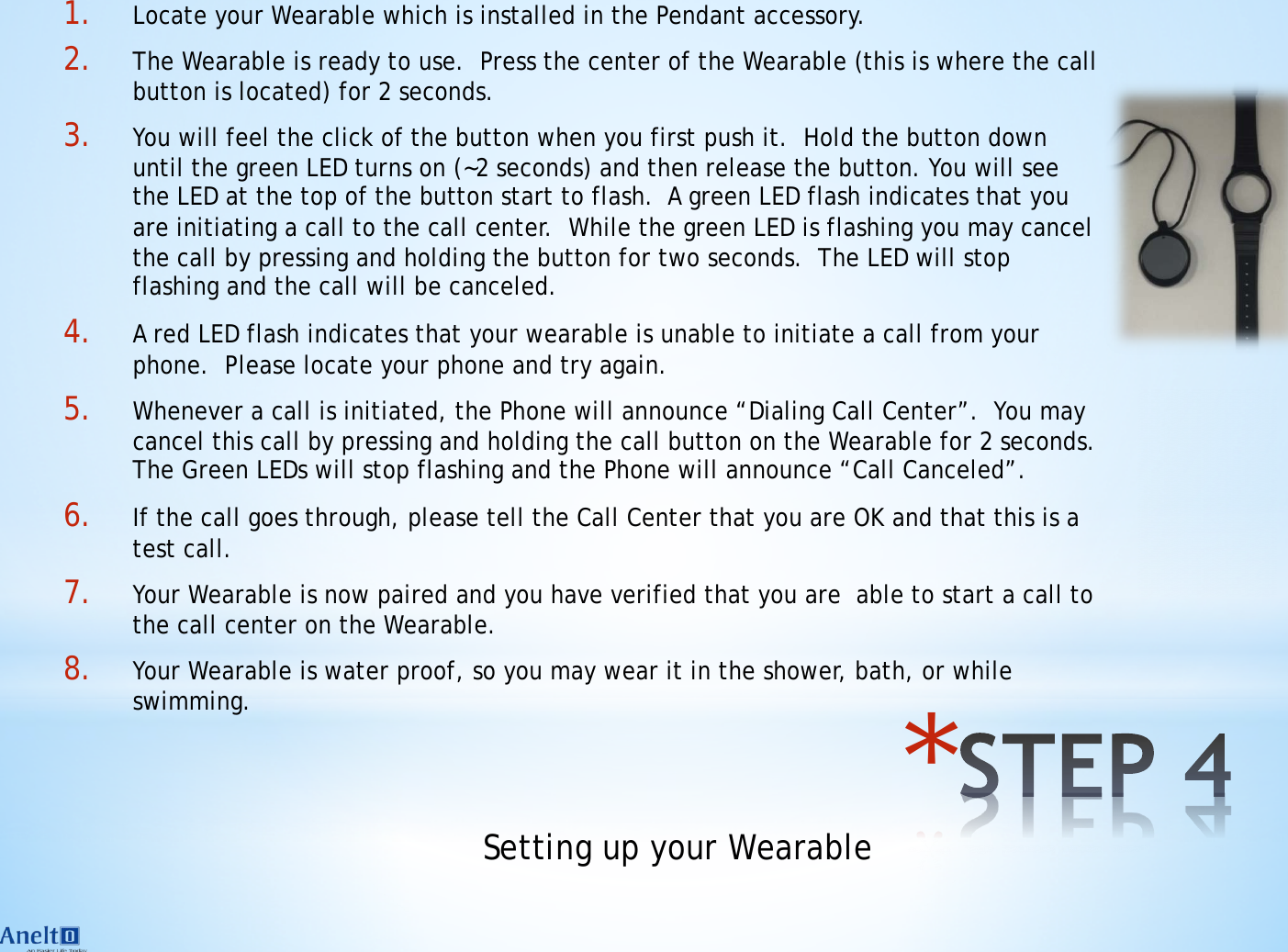 * 1. Locate your Wearable which is installed in the Pendant accessory. 2. The Wearable is ready to use.  Press the center of the Wearable (this is where the call button is located) for 2 seconds. 3. You will feel the click of the button when you first push it.  Hold the button down until the green LED turns on (~2 seconds) and then release the button. You will see the LED at the top of the button start to flash.  A green LED flash indicates that you are initiating a call to the call center.  While the green LED is flashing you may cancel the call by pressing and holding the button for two seconds.  The LED will stop flashing and the call will be canceled. 4. A red LED flash indicates that your wearable is unable to initiate a call from your phone.  Please locate your phone and try again. 5. Whenever a call is initiated, the Phone will announce &ldquo;Dialing Call Center&rdquo;.  You may cancel this call by pressing and holding the call button on the Wearable for 2 seconds.  The Green LEDs will stop flashing and the Phone will announce &ldquo;Call Canceled&rdquo;. 6. If the call goes through, please tell the Call Center that you are OK and that this is a test call. 7. Your Wearable is now paired and you have verified that you are  able to start a call to the call center on the Wearable. 8. Your Wearable is water proof, so you may wear it in the shower, bath, or while swimming. Setting up your Wearable 