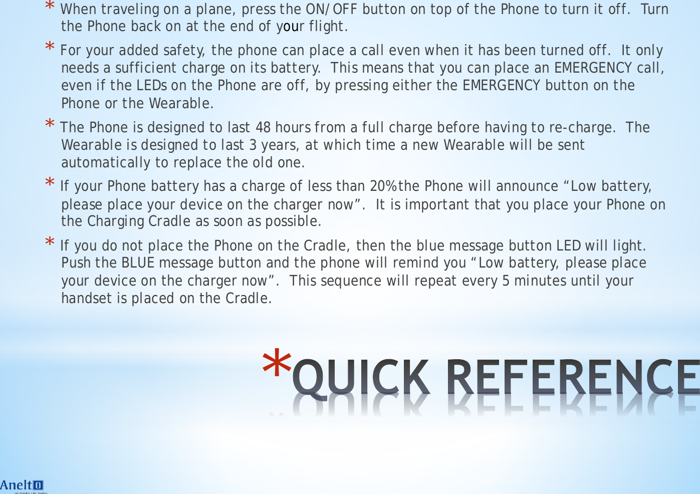 * * When traveling on a plane, press the ON/OFF button on top of the Phone to turn it off.  Turn the Phone back on at the end of your flight. * For your added safety, the phone can place a call even when it has been turned off.  It only needs a sufficient charge on its battery.  This means that you can place an EMERGENCY call, even if the LEDs on the Phone are off, by pressing either the EMERGENCY button on the Phone or the Wearable. * The Phone is designed to last 48 hours from a full charge before having to re-charge.  The Wearable is designed to last 3 years, at which time a new Wearable will be sent automatically to replace the old one. * If your Phone battery has a charge of less than 20% the Phone will announce &ldquo;Low battery, please place your device on the charger now&rdquo;.  It is important that you place your Phone on the Charging Cradle as soon as possible. * If you do not place the Phone on the Cradle, then the blue message button LED will light.  Push the BLUE message button and the phone will remind you &ldquo;Low battery, please place your device on the charger now&rdquo;.  This sequence will repeat every 5 minutes until your handset is placed on the Cradle. 
