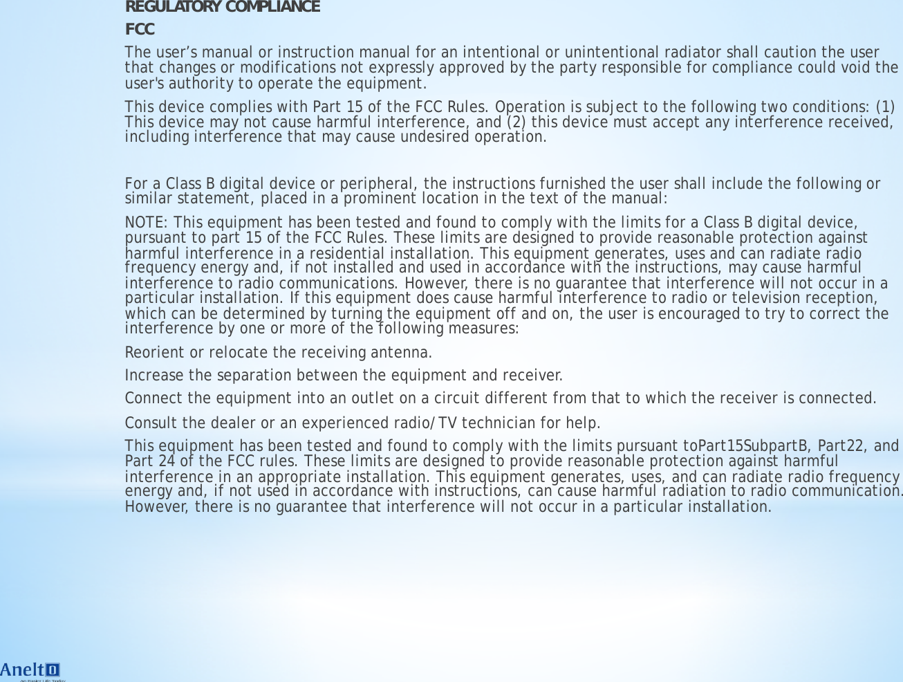 REGULATORY COMPLIANCE FCC The user&rsquo;s manual or instruction manual for an intentional or unintentional radiator shall caution the user that changes or modifications not expressly approved by the party responsible for compliance could void the user's authority to operate the equipment. This device complies with Part 15 of the FCC Rules. Operation is subject to the following two conditions: (1) This device may not cause harmful interference, and (2) this device must accept any interference received, including interference that may cause undesired operation. ! For a Class B digital device or peripheral, the instructions furnished the user shall include the following or similar statement, placed in a prominent location in the text of the manual: NOTE: This equipment has been tested and found to comply with the limits for a Class B digital device, pursuant to part 15 of the FCC Rules. These limits are designed to provide reasonable protection against harmful interference in a residential installation. This equipment generates, uses and can radiate radio frequency energy and, if not installed and used in accordance with the instructions, may cause harmful interference to radio communications. However, there is no guarantee that interference will not occur in a particular installation. If this equipment does cause harmful interference to radio or television reception, which can be determined by turning the equipment off and on, the user is encouraged to try to correct the interference by one or more of the following measures: Reorient or relocate the receiving antenna. Increase the separation between the equipment and receiver. Connect the equipment into an outlet on a circuit different from that to which the receiver is connected. Consult the dealer or an experienced radio/TV technician for help. This equipment has been tested and found to comply with the limits pursuant toPart15SubpartB, Part22, and Part 24 of the FCC rules. These limits are designed to provide reasonable protection against harmful interference in an appropriate installation. This equipment generates, uses, and can radiate radio frequency energy and, if not used in accordance with instructions, can cause harmful radiation to radio communication. However, there is no guarantee that interference will not occur in a particular installation.  