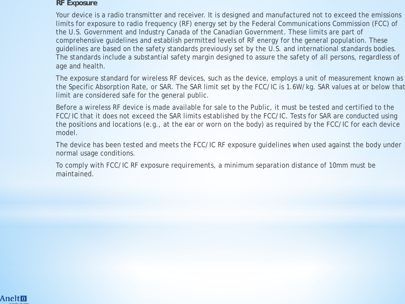 RF Exposure Your device is a radio transmitter and receiver. It is designed and manufactured not to exceed the emissions limits for exposure to radio frequency (RF) energy set by the Federal Communications Commission (FCC) of the U.S. Government and Industry Canada of the Canadian Government. These limits are part of comprehensive guidelines and establish permitted levels of RF energy for the general population. These guidelines are based on the safety standards previously set by the U.S. and international standards bodies. The standards include a substantial safety margin designed to assure the safety of all persons, regardless of age and health. The exposure standard for wireless RF devices, such as the device, employs a unit of measurement known as the Specific Absorption Rate, or SAR. The SAR limit set by the FCC/IC is 1.6W/kg. SAR values at or below that limit are considered safe for the general public. Before a wireless RF device is made available for sale to the Public, it must be tested and certified to the FCC/IC that it does not exceed the SAR limits established by the FCC/IC. Tests for SAR are conducted using the positions and locations (e.g., at the ear or worn on the body) as required by the FCC/IC for each device model. The device has been tested and meets the FCC/IC RF exposure guidelines when used against the body under normal usage conditions. To comply with FCC/IC RF exposure requirements, a minimum separation distance of 10mm must be maintained.  