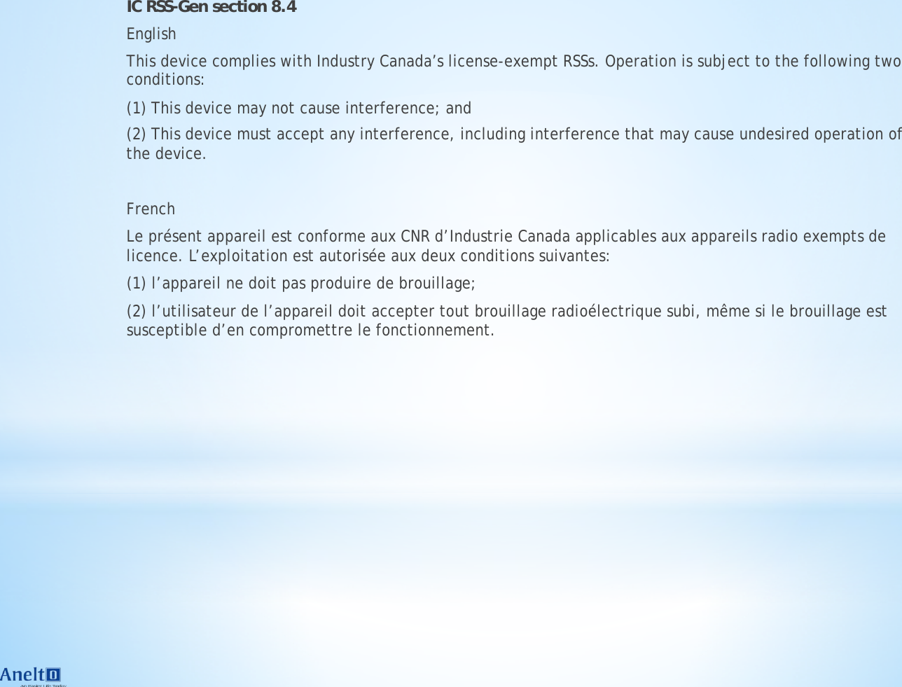 IC RSS-Gen section 8.4 English This device complies with Industry Canada&rsquo;s license-exempt RSSs. Operation is subject to the following two conditions:  (1) This device may not cause interference; and  (2) This device must accept any interference, including interference that may cause undesired operation of the device.  ! French Le pr&eacute;sent appareil est conforme aux CNR d&rsquo;Industrie Canada applicables aux appareils radio exempts de licence. L&rsquo;exploitation est autoris&eacute;e aux deux conditions suivantes:  (1) l&rsquo;appareil ne doit pas produire de brouillage;  (2) l&rsquo;utilisateur de l&rsquo;appareil doit accepter tout brouillage radio&eacute;lectrique subi, m&ecirc;me si le brouillage est susceptible d&rsquo;en compromettre le fonctionnement. 