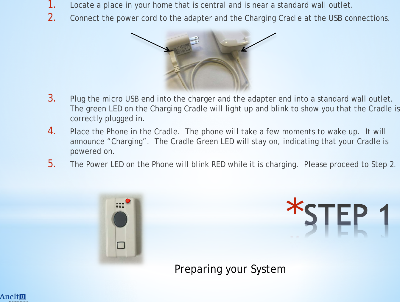 * 1. Locate a place in your home that is central and is near a standard wall outlet. 2. Connect the power cord to the adapter and the Charging Cradle at the USB connections.     3. Plug the micro USB end into the charger and the adapter end into a standard wall outlet.  The green LED on the Charging Cradle will light up and blink to show you that the Cradle is correctly plugged in. 4. Place the Phone in the Cradle.  The phone will take a few moments to wake up.  It will announce &ldquo;Charging&rdquo;.  The Cradle Green LED will stay on, indicating that your Cradle is powered on. 5. The Power LED on the Phone will blink RED while it is charging.  Please proceed to Step 2. Preparing your System 