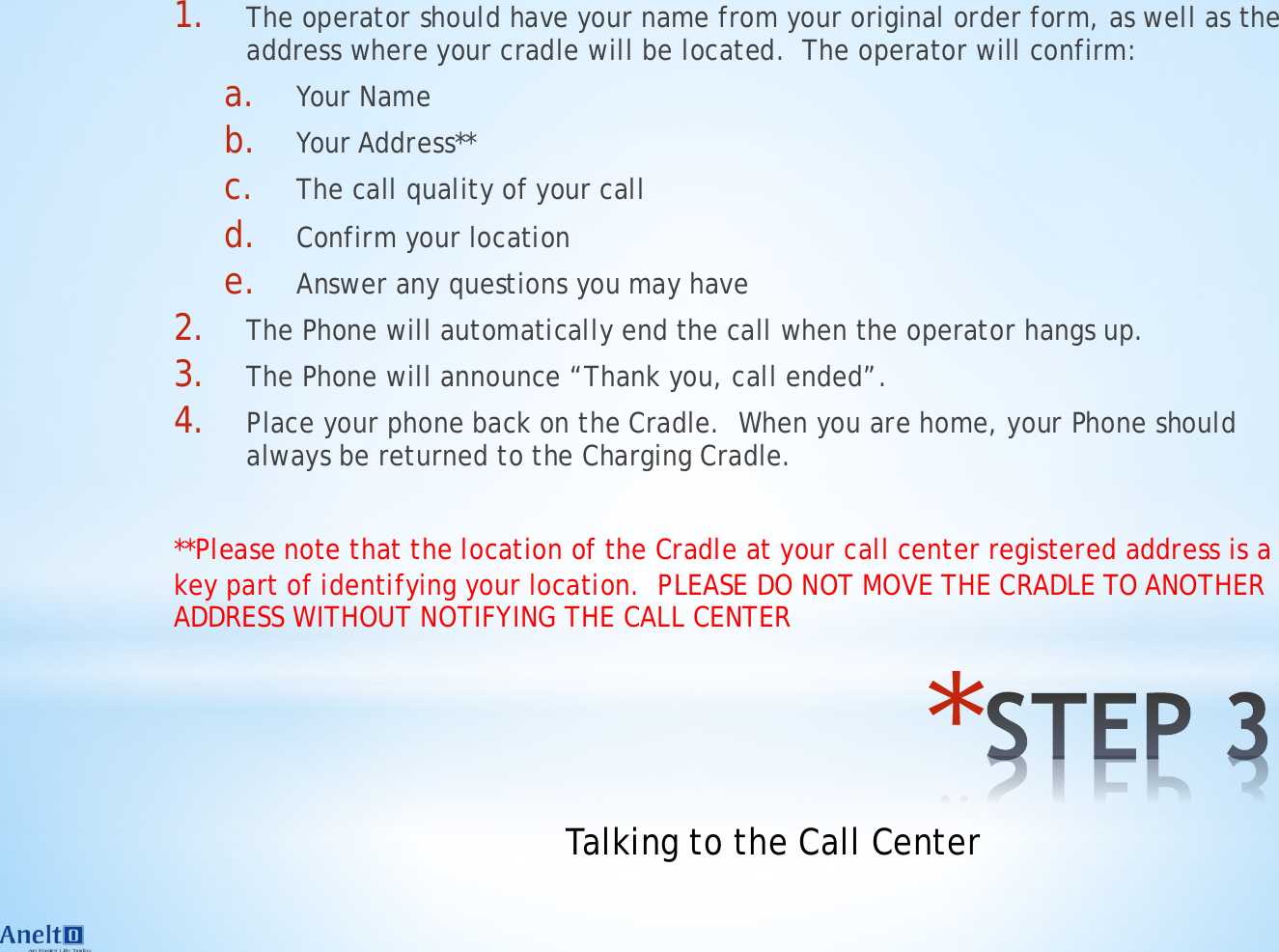 * 1. The operator should have your name from your original order form, as well as the address where your cradle will be located.  The operator will confirm: a. Your Name b. Your Address** c. The call quality of your call d. Confirm your location e. Answer any questions you may have 2. The Phone will automatically end the call when the operator hangs up.  3. The Phone will announce &ldquo;Thank you, call ended&rdquo;. 4. Place your phone back on the Cradle.  When you are home, your Phone should always be returned to the Charging Cradle.  **Please note that the location of the Cradle at your call center registered address is a key part of identifying your location.  PLEASE DO NOT MOVE THE CRADLE TO ANOTHER ADDRESS WITHOUT NOTIFYING THE CALL CENTER Talking to the Call Center 