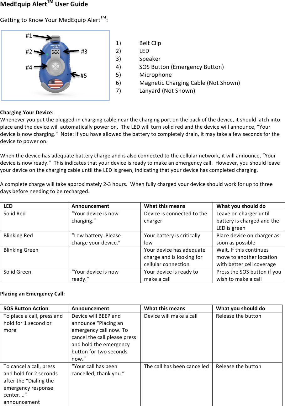 MedEquip)AlertTM)User)Guide)!Getting!to!Know!Your!MedEquip!AlertTM:!!!1) Belt!Clip!2) LED!3) Speaker!4) SOS!Button!(Emergency!Button)!5) Microphone!6) Magnetic!Charging!Cable!(Not!Shown)!7) Lanyard!(Not!Shown)!!!Charging)Your)Device:)Whenever!you!put!the!plugged-in!charging!cable!near!the!charging!port!on!the!back!of!the!device,!it!should!latch!into!place!and!the!device!will!automatically!power!on.!!The!LED!will!turn!solid!red!and!the!device!will!announce,!&ldquo;Your!device!is!now!charging.&rdquo;!!Note:!If!you!have!allowed!the!battery!to!completely!drain,!it!may!take!a!few!seconds!for!the!device!to!power!on.!!!!When!the!device!has!adequate!battery!charge!and!is!also!connected!to!the!cellular!network,!it!will!announce,!&ldquo;Your!device!is!now!ready.&rdquo;!!This!indicates!that!your!device!is!ready!to!make!an!emergency!call.!!However,!you!should!leave!your!device!on!the!charging!cable!until!the!LED!is!green,!indicating!that!your!device!has!completed!charging.!!!!A!complete!charge!will!take!approximately!2-3!hours.!!When!fully!charged!your!device!should!work!for!up!to!three!days!before!needing!to!be!recharged.!!!!!!LED)Announcement)What)this)means)What)you)should)do)Solid!Red!&ldquo;Your!device!is!now!charging.&rdquo;!Device!is!connected!to!the!charger!Leave!on!charger!until!battery!is!charged!and!the!LED!is!green!Blinking!Red!&ldquo;Low!battery.!Please!charge!your!device.&rdquo;!Your!battery!is!critically!low!Place!device!on!charger!as!soon!as!possible!Blinking!Green!!Your!device!has!adequate!charge!and!is!looking!for!cellular!connection!Wait.!If!this!continues!move!to!another!location!with!better!cell!coverage!Solid!Green!&ldquo;Your!device!is!now!ready.&rdquo;!Your!device!is!ready!to!make!a!call!Press!the!SOS!button!if!you!wish!to!make!a!call!!Placing)an)Emergency)Call:)!SOS)Button)Action)Announcement)What)this)means)What)you)should)do)To!place!a!call,!press!and!hold!for!1!second!or!more!Device!will!BEEP!and!announce!&ldquo;Placing!an!emergency!call!now.!To!cancel!the!call!please!press!and!hold!the!emergency!button!for!two!seconds!now.&rdquo;!Device!will!make!a!call!Release!the!button!To!cancel!a!call,!press!and!hold!for!2!seconds!after!the!&ldquo;Dialing!the!emergency!response!center&hellip;.&rdquo;!announcement!&ldquo;Your!call!has!been!cancelled,!thank!you.&rdquo;!The!call!has!been!cancelled!Release!the!button!!!!!!!!!!!!!!!#1!!!!!!!!!!!!!!!!!!!!!!!!!!!!!!!!!!!!!!!#2!!!!!!!!!!!!!!!!!!!!!!!!!!!!!!!!!#3!!!!!!!!!!!!!!!#4!!!!!!!!!!!!!!!!!!!!!!!!!!!!!!!!!!!!!!!!!!!!!!!!!!!#5!!!!