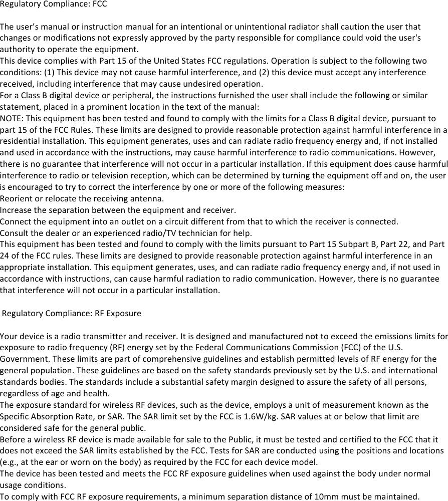 Regulatory!Compliance:!FCC!!The!user&rsquo;s!manual!or!instruction!manual!for!an!intentional!or!unintentional!radiator!shall!caution!the!user!that!changes!or!modifications!not!expressly!approved!by!the!party!responsible!for!compliance!could!void!the!user's!authority!to!operate!the!equipment.!This!device!complies!with!Part!15!of!the!United!States!FCC!regulations.!Operation!is!subject!to!the!following!two!conditions:!(1)!This!device!may!not!cause!harmful!interference,!and!(2)!this!device!must!accept!any!interference!received,!including!interference!that!may!cause!undesired!operation.!For!a!Class!B!digital!device!or!peripheral,!the!instructions!furnished!the!user!shall!include!the!following!or!similar!statement,!placed!in!a!prominent!location!in!the!text!of!the!manual:!NOTE:!This!equipment!has!been!tested!and!found!to!comply!with!the!limits!for!a!Class!B!digital!device,!pursuant!to!part!15!of!the!FCC!Rules.!These!limits!are!designed!to!provide!reasonable!protection!against!harmful!interference!in!a!residential!installation.!This!equipment!generates,!uses!and!can!radiate!radio!frequency!energy!and,!if!not!installed!and!used!in!accordance!with!the!instructions,!may!cause!harmful!interference!to!radio!communications.!However,!there!is!no!guarantee!that!interference!will!not!occur!in!a!particular!installation.!If!this!equipment!does!cause!harmful!interference!to!radio!or!television!reception,!which!can!be!determined!by!turning!the!equipment!off!and!on,!the!user!is!encouraged!to!try!to!correct!the!interference!by!one!or!more!of!the!following!measures:!Reorient!or!relocate!the!receiving!antenna.!Increase!the!separation!between!the!equipment!and!receiver.!Connect!the!equipment!into!an!outlet!on!a!circuit!different!from!that!to!which!the!receiver!is!connected.!Consult!the!dealer!or!an!experienced!radio/TV!technician!for!help.!This!equipment!has!been!tested!and!found!to!comply!with!the!limits!pursuant!to!Part!15!Subpart!B,!Part!22,!and!Part!24!of!the!FCC!rules.!These!limits!are!designed!to!provide!reasonable!protection!against!harmful!interference!in!an!appropriate!installation.!This!equipment!generates,!uses,!and!can!radiate!radio!frequency!energy!and,!if!not!used!in!accordance!with!instructions,!can!cause!harmful!radiation!to!radio!communication.!However,!there!is!no!guarantee!that!interference!will!not!occur!in!a!particular!installation.!!!Regulatory!Compliance:!RF!Exposure!!Your!device!is!a!radio!transmitter!and!receiver.!It!is!designed!and!manufactured!not!to!exceed!the!emissions!limits!for!exposure!to!radio!frequency!(RF)!energy!set!by!the!Federal!Communications!Commission!(FCC)!of!the!U.S.!Government.!These!limits!are!part!of!comprehensive!guidelines!and!establish!permitted!levels!of!RF!energy!for!the!general!population.!These!guidelines!are!based!on!the!safety!standards!previously!set!by!the!U.S.!and!international!standards!bodies.!The!standards!include!a!substantial!safety!margin!designed!to!assure!the!safety!of!all!persons,!regardless!of!age!and!health.!The!exposure!standard!for!wireless!RF!devices,!such!as!the!device,!employs!a!unit!of!measurement!known!as!the!Specific!Absorption!Rate,!or!SAR.!The!SAR!limit!set!by!the!FCC!is!1.6W/kg.!SAR!values!at!or!below!that!limit!are!considered!safe!for!the!general!public.!Before!a!wireless!RF!device!is!made!available!for!sale!to!the!Public,!it!must!be!tested!and!certified!to!the!FCC!that!it!does!not!exceed!the!SAR!limits!established!by!the!FCC.!Tests!for!SAR!are!conducted!using!the!positions!and!locations!(e.g.,!at!the!ear!or!worn!on!the!body)!as!required!by!the!FCC!for!each!device!model.!The!device!has!been!tested!and!meets!the!FCC!RF!exposure!guidelines!when!used!against!the!body!under!normal!usage!conditions.!To!comply!with!FCC!RF!exposure!requirements,!a!minimum!separation!distance!of!10mm!must!be!maintained.!!! !