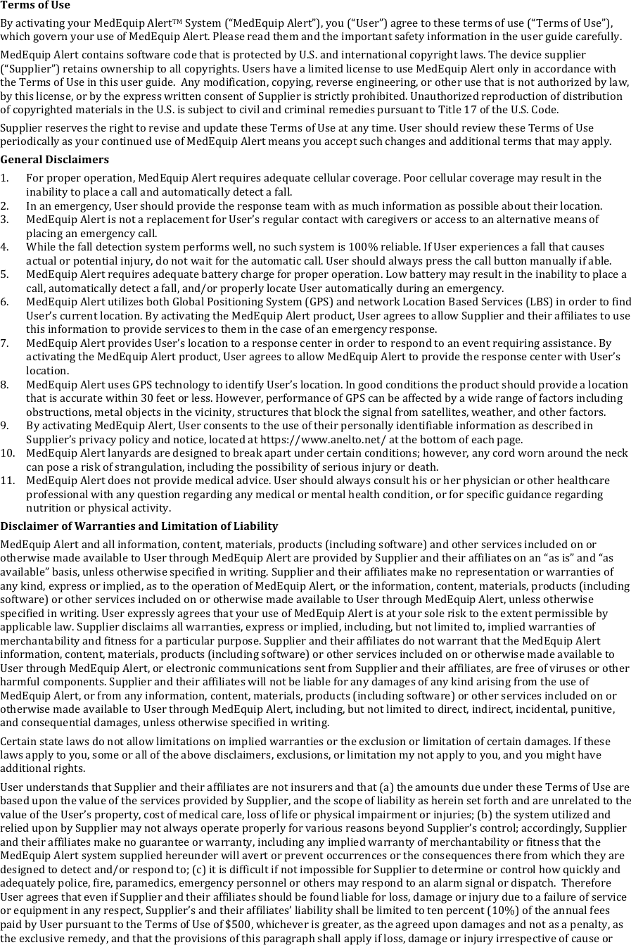 Terms&amp;of&amp;Use&amp;By!activating!your!MedEquip!AlertTM!System!(&ldquo;MedEquip!Alert&rdquo;),!you!(&ldquo;User&rdquo;)!agree!to!these!terms!of!use!(&ldquo;Terms!of!Use&rdquo;),!which!govern!your!use!of!MedEquip!Alert.!Please!read!them!and!the!important!safety!information!in!the!user!guide!carefully.!MedEquip!Alert!contains!software!code!that!is!protected!by!U.S.!and!international!copyright!laws.!The!device!supplier!(&ldquo;Supplier&rdquo;)!retains!ownership!to!all!copyrights.!Users!have!a!limited!license!to!use!MedEquip!Alert!only!in!accordance!with!the!Terms!of!Use!in!this!user!guide.!!Any!modification,!copying,!reverse!engineering,!or!other!use!that!is!not!authorized!by!law,!by!this!license,!or!by!the!express!written!consent!of!Supplier!is!strictly!prohibited.!Unauthorized!reproduction!of!distribution!of!copyrighted!materials!in!the!U.S.!is!subject!to!civil!and!criminal!remedies!pursuant!to!Title!17!of!the!U.S.!Code.!Supplier!reserves!the!right!to!revise!and!update!these!Terms!of!Use!at!any!time.!User!should!review!these!Terms!of!Use!periodically!as!your!continued!use!of!MedEquip!Alert!means!you!accept!such!changes!and!additional!terms!that!may!apply.!General&amp;Disclaimers&amp;1. For!proper!operation,!MedEquip!Alert!requires!adequate!cellular!coverage.!Poor!cellular!coverage!may!result!in!the!inability!to!place!a!call!and!automatically!detect!a!fall.!2. In!an!emergency,!User!should!provide!the!response!team!with!as!much!information!as!possible!about!their!location.!3. MedEquip!Alert!is!not!a!replacement!for!User&rsquo;s!regular!contact!with!caregivers!or!access!to!an!alternative!means!of!placing!an!emergency!call.!4. While!the!fall!detection!system!performs!well,!no!such!system!is!100%!reliable.!If!User!experiences!a!fall!that!causes!actual!or!potential!injury,!do!not!wait!for!the!automatic!call.!User!should!always!press!the!call!button!manually!if!able.!5. MedEquip!Alert!requires!adequate!battery!charge!for!proper!operation.!Low!battery!may!result!in!the!inability!to!place!a!call,!automatically!detect!a!fall,!and/or!properly!locate!User!automatically!during!an!emergency.!6. MedEquip!Alert!utilizes!both!Global!Positioning!System!(GPS)!and!network!Location!Based!Services!(LBS)!in!order!to!find!User&rsquo;s!current!location.!By!activating!the!MedEquip!Alert!product,!User!agrees!to!allow!Supplier!and!their!affiliates!to!use!this!information!to!provide!services!to!them!in!the!case!of!an!emergency!response.!7. MedEquip!Alert!provides!User&rsquo;s!location!to!a!response!center!in!order!to!respond!to!an!event!requiring!assistance.!By!activating!the!MedEquip!Alert!product,!User!agrees!to!allow!MedEquip!Alert!to!provide!the!response!center!with!User&rsquo;s!location.!8. MedEquip!Alert!uses!GPS!technology!to!identify!User&rsquo;s!location.!In!good!conditions!the!product!should!provide!a!location!that!is!accurate!within!30!feet!or!less.!However,!performance!of!GPS!can!be!affected!by!a!wide!range!of!factors!including!obstructions,!metal!objects!in!the!vicinity,!structures!that!block!the!signal!from!satellites,!weather,!and!other!factors.!9. By!activating!MedEquip!Alert,!User!consents!to!the!use!of!their!personally!identifiable!information!as!described!in!Supplier&rsquo;s!privacy!policy!and!notice,!located!at!https://www.anelto.net/!at!the!bottom!of!each!page.!10. MedEquip!Alert!lanyards!are!designed!to!break!apart!under!certain!conditions;!however,!any!cord!worn!around!the!neck!can!pose!a!risk!of!strangulation,!including!the!possibility!of!serious!injury!or!death.!11. MedEquip!Alert!does!not!provide!medical!advice.!User!should!always!consult!his!or!her!physician!or!other!healthcare!professional!with!any!question!regarding!any!medical!or!mental!health!condition,!or!for!specific!guidance!regarding!nutrition!or!physical!activity.!Disclaimer&amp;of&amp;Warranties&amp;and&amp;Limitation&amp;of&amp;Liability&amp;MedEquip!Alert!and!all!information,!content,!materials,!products!(including!software)!and!other!services!included!on!or!otherwise!made!available!to!User!through!MedEquip!Alert!are!provided!by!Supplier!and!their!affiliates!on!an!&ldquo;as!is&rdquo;!and!&ldquo;as!available&rdquo;!basis,!unless!otherwise!specified!in!writing.!Supplier!and!their!affiliates!make!no!representation!or!warranties!of!any!kind,!express!or!implied,!as!to!the!operation!of!MedEquip!Alert,!or!the!information,!content,!materials,!products!(including!software)!or!other!services!included!on!or!otherwise!made!available!to!User!through!MedEquip!Alert,!unless!otherwise!specified!in!writing.!User!expressly!agrees!that!your!use!of!MedEquip!Alert!is!at!your!sole!risk!to!the!extent!permissible!by!applicable!law.!Supplier!disclaims!all!warranties,!express!or!implied,!including,!but!not!limited!to,!implied!warranties!of!merchantability!and!fitness!for!a!particular!purpose.!Supplier!and!their!affiliates!do!not!warrant!that!the!MedEquip!Alert!information,!content,!materials,!products!(including!software)!or!other!services!included!on!or!otherwise!made!available!to!User!through!MedEquip!Alert,!or!electronic!communications!sent!from!Supplier!and!their!affiliates,!are!free!of!viruses!or!other!harmful!components.!Supplier!and!their!affiliates!will!not!be!liable!for!any!damages!of!any!kind!arising!from!the!use!of!MedEquip!Alert,!or!from!any!information,!content,!materials,!products!(including!software)!or!other!services!included!on!or!otherwise!made!available!to!User!through!MedEquip!Alert,!including,!but!not!limited!to!direct,!indirect,!incidental,!punitive,!and!consequential!damages,!unless!otherwise!specified!in!writing.!Certain!state!laws!do!not!allow!limitations!on!implied!warranties!or!the!exclusion!or!limitation!of!certain!damages.!If!these!laws!apply!to!you,!some!or!all!of!the!above!disclaimers,!exclusions,!or!limitation!my!not!apply!to!you,!and!you!might!have!additional!rights.!User!understands!that!Supplier!and!their!affiliates!are!not!insurers!and!that!(a)!the!amounts!due!under!these!Terms!of!Use!are!based!upon!the!value!of!the!services!provided!by!Supplier,!and!the!scope!of!liability!as!herein!set!forth!and!are!unrelated!to!the!value!of!the!User&rsquo;s!property,!cost!of!medical!care,!loss!of!life!or!physical!impairment!or!injuries;!(b)!the!system!utilized!and!relied!upon!by!Supplier!may!not!always!operate!properly!for!various!reasons!beyond!Supplier&rsquo;s!control;!accordingly,!Supplier!and!their!affiliates!make!no!guarantee!or!warranty,!including!any!implied!warranty!of!merchantability!or!fitness!that!the!MedEquip!Alert!system!supplied!hereunder!will!avert!or!prevent!occurrences!or!the!consequences!there!from!which!they!are!designed!to!detect!and/or!respond!to;!(c)!it!is!difficult!if!not!impossible!for!Supplier!to!determine!or!control!how!quickly!and!adequately!police,!fire,!paramedics,!emergency!personnel!or!others!may!respond!to!an!alarm!signal!or!dispatch.!!Therefore!User!agrees!that!even!if!Supplier!and!their!affiliates!should!be!found!liable!for!loss,!damage!or!injury!due!to!a!failure!of!service!or!equipment!in!any!respect,!Supplier&rsquo;s!and!their!affiliates&rsquo;!liability!shall!be!limited!to!ten!percent!(10%)!of!the!annual!fees!paid!by!User!pursuant!to!the!Terms!of!Use!of!$500,!whichever!is!greater,!as!the!agreed!upon!damages!and!not!as!a!penalty,!as!the!exclusive!remedy,!and!that!the!provisions!of!this!paragraph!shall!apply!if!loss,!damage!or!injury!irrespective!of!cause!or!