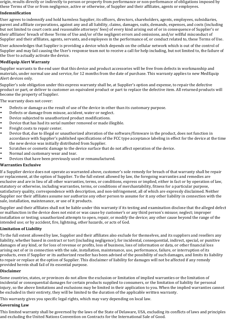 origin,!results!directly!or!indirectly!to!person!or!property!from!performance!or!non-performance!of!obligations!imposed!by!these!Terms!of!Use!or!from!negligence,!active!or!otherwise,!of!Supplier!and!their!affiliates,!agents!or!employees.!!!Indemnification&amp;User!agrees!to!indemnify!and!hold!harmless!Supplier,!its!officers,!directors,!shareholders,!agents,!employees,!subsidiaries,!parent!and!affiliate!corporations,!against!any!and!all!liability,!claims,!damages,!suits,!demands,!expenses,!and!costs!(including!but!not!limited!to!court!costs!and!reasonable!attorneys&rsquo;!fees)!of!every!kind!arising!out!of!or!in!consequence!of!Supplier&rsquo;s!or!their!affiliates&rsquo;!breach!of!these!Terms!of!Use!and/or!of!the!negligent!errors!and!omissions,!and/or!willful!misconduct!of!Supplier!and!their!affiliates,!agents,!servants,!and!employees!in!the!performance!of,!or!conduct!related!to,!these!Terms!of!Use.!!!User!acknowledges!that!Supplier!is!providing!a!device!which!depends!on!the!cellular!network!which!is!out!of!the!control!of!Supplier!and!may!fail!causing!the!User&rsquo;s!response!team!not!to!receive!a!call!for!help!including,!but!not!limited!to,!the!failure!of!the!User!to!actually!activate!the!device.!MedEquip&amp;Alert&amp;Warranty&amp;Supplier!warrants!to!the!end!user!that!this!device!and!product!accessories!will!be!free!from!defects!in!workmanship!and!materials,!under!normal!use!and!service,!for!12!months!from!the!date!of!purchase.!This!warranty!applies!to!new!MedEquip!Alert!devices!only.!Supplier&rsquo;s!sole!obligation!under!this!express!warranty!shall!be,!at!Supplier&rsquo;s!option!and!expense,!to!repair!the!defective!product!or!part,!or!deliver!to!customer!an!equivalent!product!or!part!to!replace!the!defective!item.!All!returned!products!will!become!the!property!of!Supplier.!The!warranty!does!not!cover:!&bull; Defects!or!damage!as!the!result!of!use!of!the!device!in!other!than!its!customary!purpose.!&bull; Defects!or!damage!from!misuse,!accident,!water!or!neglect.!&bull; Device!subjected!to!unauthorized!product!modifications.!&bull; Device!that!has!had!its!serial!number!removed!or!made!illegible.!&bull; Freight!costs!to!repair!center.!&bull; Device!that,!due!to!illegal!or!unauthorized!alteration!of!the!software/firmware!in!the!product,!does!not!function!in!accordance!with!Supplier&rsquo;s!published!specifications!of!the!FCC!type!acceptance!labeling!in!effect!for!the!device!at!the!time!the!new!device!was!initially!distributed!from!Supplier.!&bull; Scratches!or!cosmetic!damage!to!the!device!surface!that!do!not!affect!operation!of!the!device.!&bull; Normal!and!customary!wear!and!tear.!&bull; Devices!that!have!been!previously!used!or!remanufactured.!Warranties&amp;Exclusive&amp;If!a!Supplier!device!does!not!operate!as!warranted!above,!customer&rsquo;s!sole!remedy!for!breach!of!that!warranty!shall!be!repair!or!replacement,!at!the!option!of!Supplier.!To!the!full!extent!allowed!by!law,!the!foregoing!warranties!and!remedies!are!exclusive!and!are!in!lieu!of!all!other!warranties,!terms,!or!conditions,!express!or!implied,!either!in!fact!or!by!operation!of!law,!statutory!or!otherwise,!including!warranties,!terms,!or!conditions!of!merchantability,!fitness!for!a!particular!purpose,!satisfactory!quality,!correspondence!with!description,!and!non-infringement,!all!of!which!are!expressly!disclaimed.!Neither!Supplier!nor!their!affiliates!assume!nor!authorize!any!other!person!to!assume!for!it!any!other!liability!in!connection!with!the!sale,!installation,!maintenance,!or!use!of!it!products.!Supplier!and!their!affiliates!shall!not!be!liable!under!this!warranty!if!its!testing!and!examination!disclose!that!the!alleged!defect!or!malfunction!in!the!device!does!not!exist!or!was!cause!by!customer&rsquo;s!or!any!third!person&rsquo;s!misuse;!neglect;!improper!installation!or!testing;!unauthorized!attempts!to!open,!repair,!or!modify!the!device;!any!other!cause!beyond!the!range!of!the!intended!use;!or!by!accident,!fire,!lightning,!other!hazards,!or!acts!of!God.!Limitation&amp;of&amp;Liability&amp;To!the!full!extent!allowed!by!law,!Supplier!and!their!affiliates!also!exclude!for!themselves,!and!its!suppliers!and!resellers!any!liability,!whether!based!in!contract!or!tort!(including!negligence),!for!incidental,!consequential,!indirect,!special,!or!punitive!damages!of!any!kind,!or!for!loss!of!revenue!or!profits,!loss!of!business,!loss!of!information!or!data,!or!other!financial!loss!arising!out!of!or!in!connection!with!the!sale,!installation,!maintenance,!use,!performance,!failure,!or!interruption!of!its!products,!even!if!Supplier!or!its!authorized!reseller!has!been!advised!of!the!possibility!of!such!damages,!and!limits!its!liability!to!repair!or!replace!at!the!option!of!Supplier.!This!disclaimer!of!liability!for!damages!will!not!be!affected!if!any!remedy!provided!herein!shall!fail!of!its!essential!purpose.!Disclaimer&amp;Some!countries,!states,!or!provinces!do!not!allow!the!exclusion!or!limitation!of!implied!warranties!or!the!limitation!of!incidental!or!consequential!damages!for!certain!products!supplied!to!consumers,!or!the!limitation!of!liability!for!personal!injury,!so!the!above!limitations!and!exclusions!may!be!limited!in!their!application!to!you.!When!the!implied!warranties!cannot!be!excluded!in!their!entirety,!they!will!be!limited!to!the!duration!of!the!applicable!written!warranty.!This!warranty!gives!you!specific!legal!rights,!which!may!vary!depending!on!local!law.!Governing&amp;Law&amp;This!limited!warranty!shall!be!governed!by!the!laws!of!the!State!of!Delaware,!USA,!excluding!its!conflicts!of!laws!and!principles!and!excluding!the!United!Nations!Convention!on!Contracts!for!the!International!Sale!of!Good.!&amp; &amp;