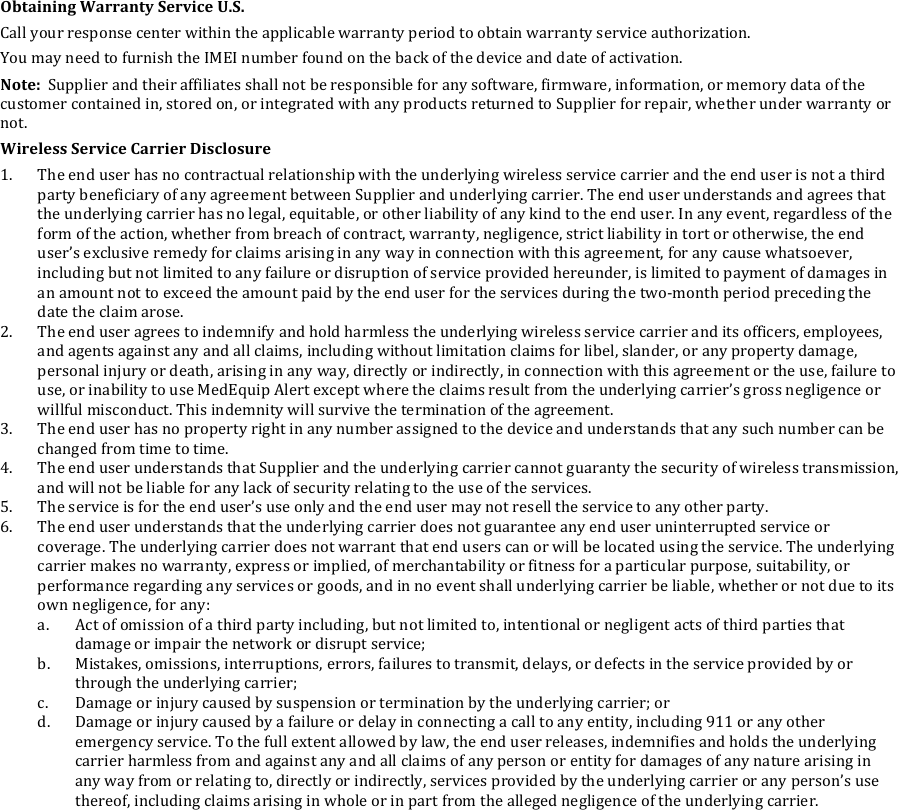 Obtaining&amp;Warranty&amp;Service&amp;U.S.&amp;Call!your!response!center!within!the!applicable!warranty!period!to!obtain!warranty!service!authorization.!You!may!need!to!furnish!the!IMEI!number!found!on!the!back!of!the!device!and!date!of!activation.!Note:&amp;&amp;Supplier!and!their!affiliates!shall!not!be!responsible!for!any!software,!firmware,!information,!or!memory!data!of!the!customer!contained!in,!stored!on,!or!integrated!with!any!products!returned!to!Supplier!for!repair,!whether!under!warranty!or!not.!Wireless&amp;Service&amp;Carrier&amp;Disclosure&amp;1. The!end!user!has!no!contractual!relationship!with!the!underlying!wireless!service!carrier!and!the!end!user!is!not!a!third!party!beneficiary!of!any!agreement!between!Supplier!and!underlying!carrier.!The!end!user!understands!and!agrees!that!the!underlying!carrier!has!no!legal,!equitable,!or!other!liability!of!any!kind!to!the!end!user.!In!any!event,!regardless!of!the!form!of!the!action,!whether!from!breach!of!contract,!warranty,!negligence,!strict!liability!in!tort!or!otherwise,!the!end!user&rsquo;s!exclusive!remedy!for!claims!arising!in!any!way!in!connection!with!this!agreement,!for!any!cause!whatsoever,!including!but!not!limited!to!any!failure!or!disruption!of!service!provided!hereunder,!is!limited!to!payment!of!damages!in!an!amount!not!to!exceed!the!amount!paid!by!the!end!user!for!the!services!during!the!two-month!period!preceding!the!date!the!claim!arose.!2. The!end!user!agrees!to!indemnify!and!hold!harmless!the!underlying!wireless!service!carrier!and!its!officers,!employees,!and!agents!against!any!and!all!claims,!including!without!limitation!claims!for!libel,!slander,!or!any!property!damage,!personal!injury!or!death,!arising!in!any!way,!directly!or!indirectly,!in!connection!with!this!agreement!or!the!use,!failure!to!use,!or!inability!to!use!MedEquip!Alert!except!where!the!claims!result!from!the!underlying!carrier&rsquo;s!gross!negligence!or!willful!misconduct.!This!indemnity!will!survive!the!termination!of!the!agreement.!3. The!end!user!has!no!property!right!in!any!number!assigned!to!the!device!and!understands!that!any!such!number!can!be!changed!from!time!to!time.!4. The!end!user!understands!that!Supplier!and!the!underlying!carrier!cannot!guaranty!the!security!of!wireless!transmission,!and!will!not!be!liable!for!any!lack!of!security!relating!to!the!use!of!the!services.!5. The!service!is!for!the!end!user&rsquo;s!use!only!and!the!end!user!may!not!resell!the!service!to!any!other!party.!6. The!end!user!understands!that!the!underlying!carrier!does!not!guarantee!any!end!user!uninterrupted!service!or!coverage.!The!underlying!carrier!does!not!warrant!that!end!users!can!or!will!be!located!using!the!service.!The!underlying!carrier!makes!no!warranty,!express!or!implied,!of!merchantability!or!fitness!for!a!particular!purpose,!suitability,!or!performance!regarding!any!services!or!goods,!and!in!no!event!shall!underlying!carrier!be!liable,!whether!or!not!due!to!its!own!negligence,!for!any:!a. Act!of!omission!of!a!third!party!including,!but!not!limited!to,!intentional!or!negligent!acts!of!third!parties!that!damage!or!impair!the!network!or!disrupt!service;!b. Mistakes,!omissions,!interruptions,!errors,!failures!to!transmit,!delays,!or!defects!in!the!service!provided!by!or!through!the!underlying!carrier;!c. Damage!or!injury!caused!by!suspension!or!termination!by!the!underlying!carrier;!or!d. Damage!or!injury!caused!by!a!failure!or!delay!in!connecting!a!call!to!any!entity,!including!911!or!any!other!emergency!service.!To!the!full!extent!allowed!by!law,!the!end!user!releases,!indemnifies!and!holds!the!underlying!carrier!harmless!from!and!against!any!and!all!claims!of!any!person!or!entity!for!damages!of!any!nature!arising!in!any!way!from!or!relating!to,!directly!or!indirectly,!services!provided!by!the!underlying!carrier!or!any!person&rsquo;s!use!thereof,!including!claims!arising!in!whole!or!in!part!from!the!alleged!negligence!of!the!underlying!carrier.!!!!