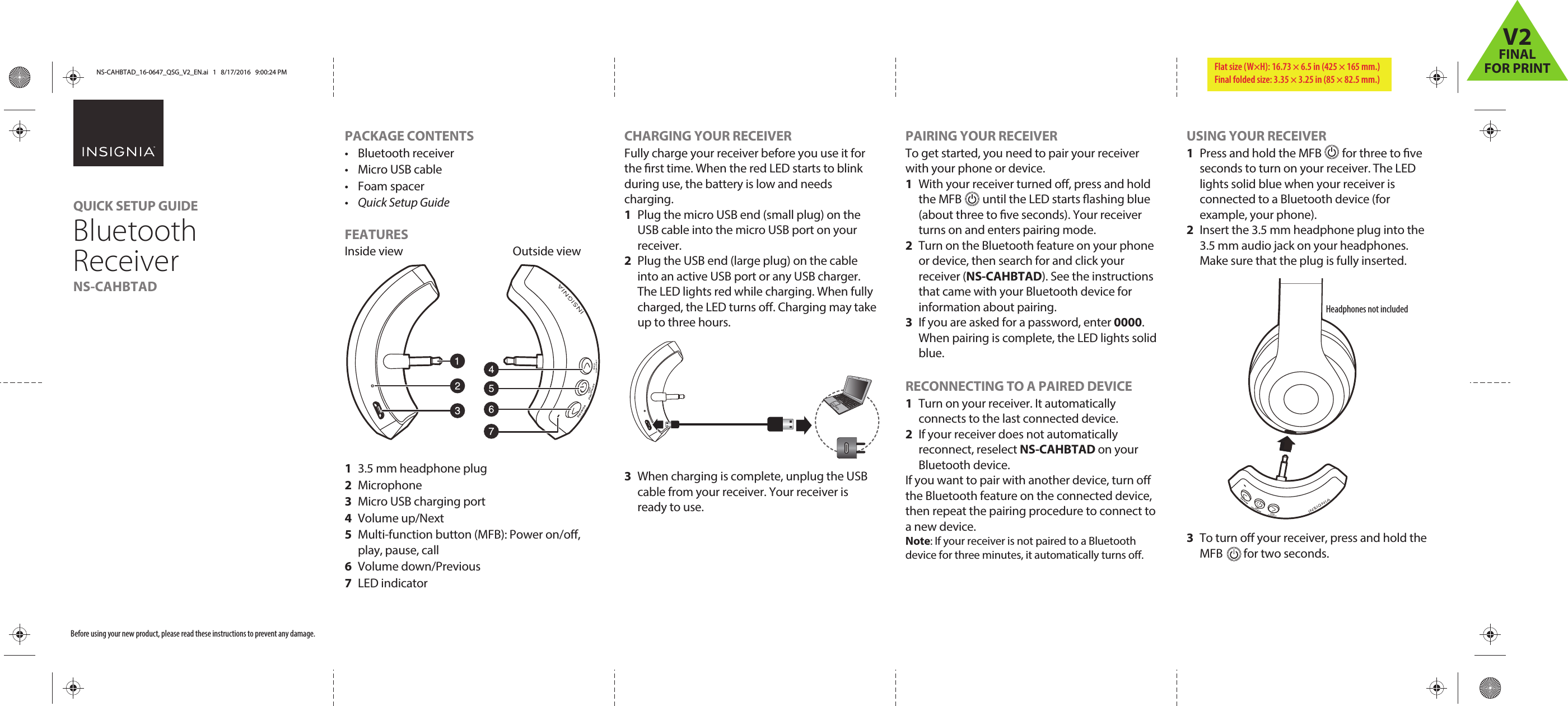   Before using your new product, please read these instructions to prevent any damage.PACKAGE CONTENTS• Bluetooth receiver• Micro USB cable• Foam spacer•  Quick Setup GuideFEATURESInside view    Outside view1  3.5 mm headphone plug 2 Microphone  3  Micro USB charging port4 Volume up/Next 5  Multi-function button (MFB): Power on/o, play, pause, call 6 Volume down/Previous7 LED indicatorCHARGING YOUR RECEIVERFully charge your receiver before you use it for the rst time. When the red LED starts to blink during use, the battery is low and needs charging.1  Plug the micro USB end (small plug) on the USB cable into the micro USB port on your receiver.2  Plug the USB end (large plug) on the cable into an active USB port or any USB charger. The LED lights red while charging. When fully charged, the LED turns o. Charging may take up to three hours.3  When charging is complete, unplug the USB cable from your receiver. Your receiver is ready to use.QUICK SETUP GUIDEBluetooth ReceiverNS-CAHBTAD PAIRING YOUR RECEIVERTo get started, you need to pair your receiver with your phone or device.1  With your receiver turned o, press and hold the MFB        until the LED starts ashing blue (about three to ve seconds). Your receiver turns on and enters pairing mode.2  Turn on the Bluetooth feature on your phone or device, then search for and click your receiver (NS-CAHBTAD). See the instructions that came with your Bluetooth device for information about pairing.3  If you are asked for a password, enter 0000. When pairing is complete, the LED lights solid blue. RECONNECTING TO A PAIRED DEVICE1  Turn on your receiver. It automatically connects to the last connected device.2  If your receiver does not automatically reconnect, reselect NS-CAHBTAD on your Bluetooth device.If you want to pair with another device, turn o the Bluetooth feature on the connected device, then repeat the pairing procedure to connect to a new device.Note: If your receiver is not paired to a Bluetooth device for three minutes, it automatically turns o.USING YOUR RECEIVER1  Press and hold the MFB        for three to ve seconds to turn on your receiver. The LED lights solid blue when your receiver is connected to a Bluetooth device (for example, your phone).2  Insert the 3.5 mm headphone plug into the 3.5 mm audio jack on your headphones. Make sure that the plug is fully inserted.3  To turn o your receiver, press and hold theMFB        for two seconds.Headphones not includedFlat size (W×H): 16.73 × 6.5 in (425 × 165 mm.) Final folded size: 3.35 × 3.25 in (85 × 82.5 mm.)NS-CAHBTAD_16-0647_QSG_V2_EN.ai   1   8/17/2016   9:00:24 PMNS-CAHBTAD_16-0647_QSG_V2_EN.ai   1   8/17/2016   9:00:24 PMV2FINALFOR PRINT