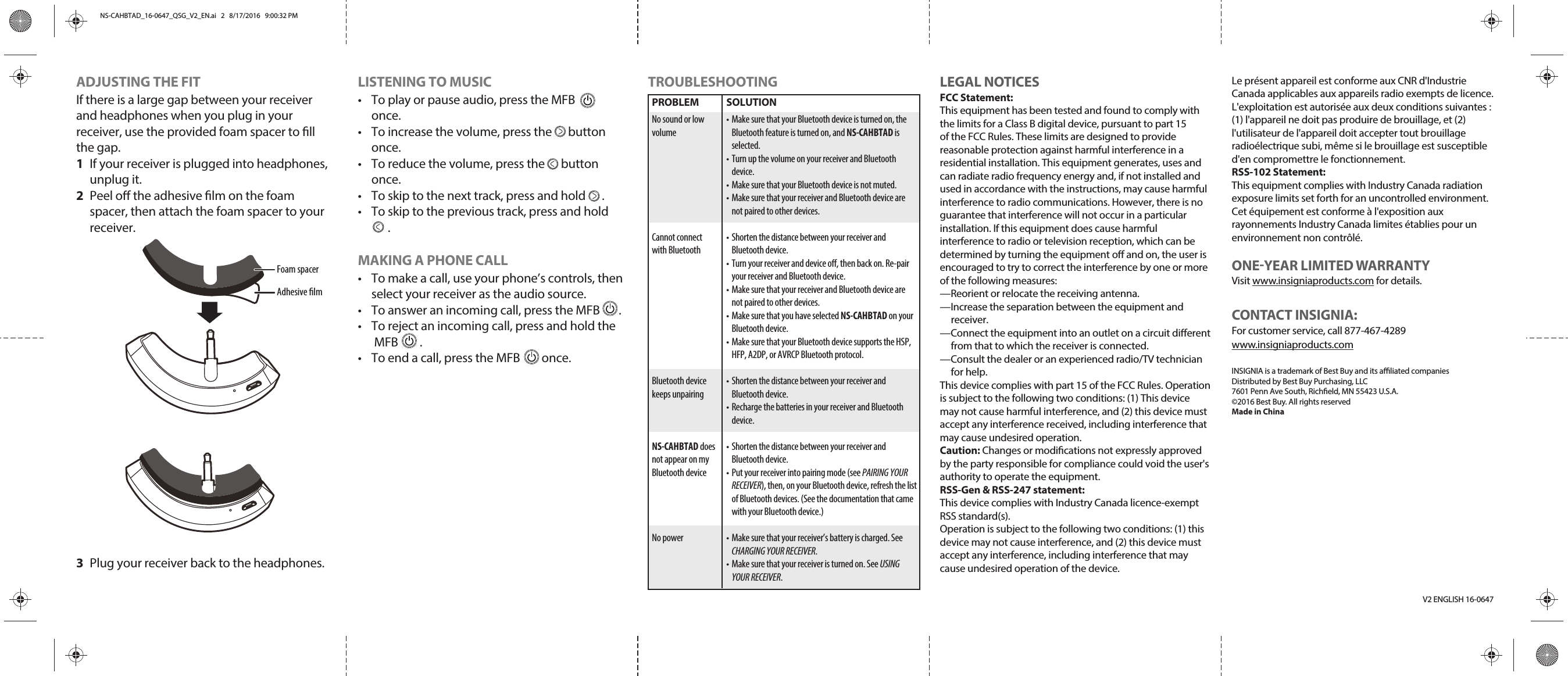 LISTENING TO MUSIC•  To play or pause audio, press the MFB        once.•  To increase the volume, press the      button once.•  To reduce the volume, press the      button once.•  To skip to the next track, press and hold      .•  To skip to the previous track, press and hold      . MAKING A PHONE CALL•  To make a call, use your phone’s controls, then select your receiver as the audio source.•  To answer an incoming call, press the MFB       .•  To reject an incoming call, press and hold the MFB        .•  To end a call, press the MFB        once.V2 ENGLISH 16-0647PROBLEMNo sound or low volumeCannot connect with BluetoothBluetooth device keeps unpairingNS-CAHBTAD does not appear on my Bluetooth deviceNo powerSOLUTION• Make sure that your Bluetooth device is turned on, the Bluetooth feature is turned on, and NS-CAHBTAD is selected. • Turn up the volume on your receiver and Bluetooth device. • Make sure that your Bluetooth device is not muted. • Make sure that your receiver and Bluetooth device are not paired to other devices.• Shorten the distance between your receiver and Bluetooth device.• Turn your receiver and device o, then back on. Re-pair your receiver and Bluetooth device. • Make sure that your receiver and Bluetooth device are not paired to other devices. • Make sure that you have selected NS-CAHBTAD on your Bluetooth device.• Make sure that your Bluetooth device supports the HSP, HFP, A2DP, or AVRCP Bluetooth protocol.• Shorten the distance between your receiver and Bluetooth device. • Recharge the batteries in your receiver and Bluetooth device.• Shorten the distance between your receiver and Bluetooth device. • Put your receiver into pairing mode (see PAIRING YOUR RECEIVER), then, on your Bluetooth device, refresh the list of Bluetooth devices. (See the documentation that came with your Bluetooth device.)• Make sure that your receiver’s battery is charged. See CHARGING YOUR RECEIVER.• Make sure that your receiver is turned on. See USING YOUR RECEIVER.ADJUSTING THE FITIf there is a large gap between your receiver and headphones when you plug in your receiver, use the provided foam spacer to ll the gap.1  If your receiver is plugged into headphones, unplug it.2  Peel o the adhesive lm on the foam spacer, then attach the foam spacer to your receiver.3  Plug your receiver back to the headphones.TROUBLESHOOTING LEGAL NOTICESFCC Statement:This equipment has been tested and found to comply with the limits for a Class B digital device, pursuant to part 15 of the FCC Rules. These limits are designed to provide reasonable protection against harmful interference in a residential installation. This equipment generates, uses and can radiate radio frequency energy and, if not installed and used in accordance with the instructions, may cause harmful interference to radio communications. However, there is no guarantee that interference will not occur in a particular installation. If this equipment does cause harmful interference to radio or television reception, which can be determined by turning the equipment o and on, the user is encouraged to try to correct the interference by one or more of the following measures:—Reorient or relocate the receiving antenna.—Increase the separation between the equipment and receiver.—Connect the equipment into an outlet on a circuit dierent from that to which the receiver is connected.—Consult the dealer or an experienced radio/TV technician for help.This device complies with part 15 of the FCC Rules. Operation is subject to the following two conditions: (1) This device may not cause harmful interference, and (2) this device must accept any interference received, including interference that may cause undesired operation.Caution: Changes or modications not expressly approved by the party responsible for compliance could void the user&apos;s authority to operate the equipment.RSS-Gen &amp; RSS-247 statement:This device complies with Industry Canada licence-exempt RSS standard(s).Operation is subject to the following two conditions: (1) this device may not cause interference, and (2) this device must accept any interference, including interference that may cause undesired operation of the device.Le présent appareil est conforme aux CNR d&apos;Industrie Canada applicables aux appareils radio exempts de licence. L&apos;exploitation est autorisée aux deux conditions suivantes : (1) l&apos;appareil ne doit pas produire de brouillage, et (2) l&apos;utilisateur de l&apos;appareil doit accepter tout brouillage radioélectrique subi, même si le brouillage est susceptible d&apos;en compromettre le fonctionnement.RSS-102 Statement:This equipment complies with Industry Canada radiation exposure limits set forth for an uncontrolled environment.Cet équipement est conforme à l&apos;exposition aux rayonnements Industry Canada limites établies pour un environnement non contrôlé.ONEYEAR LIMITED WARRANTYVisit www.insigniaproducts.com for details.CONTACT INSIGNIA:For customer service, call 877-467-4289 www.insigniaproducts.comINSIGNIA is a trademark of Best Buy and its aliated companiesDistributed by Best Buy Purchasing, LLC7601 Penn Ave South, Richeld, MN 55423 U.S.A.©2016 Best Buy. All rights reservedMade in ChinaFoam spacerAdhesive lmNS-CAHBTAD_16-0647_QSG_V2_EN.ai   2   8/17/2016   9:00:32 PMNS-CAHBTAD_16-0647_QSG_V2_EN.ai   2   8/17/2016   9:00:32 PM