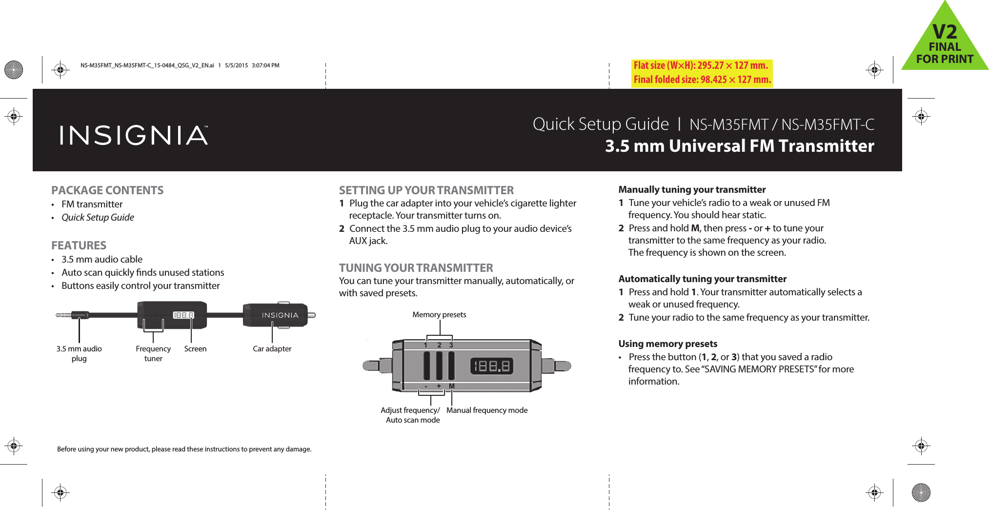 Flat size (W×H): 295.27 × 127 mm.Final folded size: 98.425 × 127 mm.SETTING UP YOUR TRANSMITTER1  Plug the car adapter into your vehicle’s cigarette lighter receptacle. Your transmitter turns on.2  Connect the 3.5 mm audio plug to your audio device’s AUX jack.TUNING YOUR TRANSMITTERYou can tune your transmitter manually, automatically, or with saved presets.PACKAGE CONTENTS• FM transmitter•  Quick Setup GuideFEATURES•  3.5 mm audio cable•  Auto scan quickly nds unused stations•  Buttons easily control your transmitterQuick Setup Guide  I  NS-M35FMT / NS-M35FMT-C3.5 mm Universal FM TransmitterBefore using your new product, please read these instructions to prevent any damage.Manually tuning your transmitter1  Tune your vehicle’s radio to a weak or unused FM frequency. You should hear static.2 Press and hold M, then press - or + to tune your transmitter to the same frequency as your radio. The frequency is shown on the screen.Automatically tuning your transmitter1 Press and hold 1. Your transmitter automatically selects a weak or unused frequency.2  Tune your radio to the same frequency as your transmitter. Using memory presets• Press the button (1, 2, or 3) that you saved a radio frequency to. See “SAVING MEMORY PRESETS” for more information.3.5 mm audio plugScreen Car adapterFrequency tunerMemory presetsManual frequency modeAdjust frequency/Auto scan mode1     2    3-     +    MNS-M35FMT_NS-M35FMT-C_15-0484_QSG_V2_EN.ai   1   5/5/2015   3:07:04 PMNS-M35FMT_NS-M35FMT-C_15-0484_QSG_V2_EN.ai   1   5/5/2015   3:07:04 PMV2FINALFOR PRINT