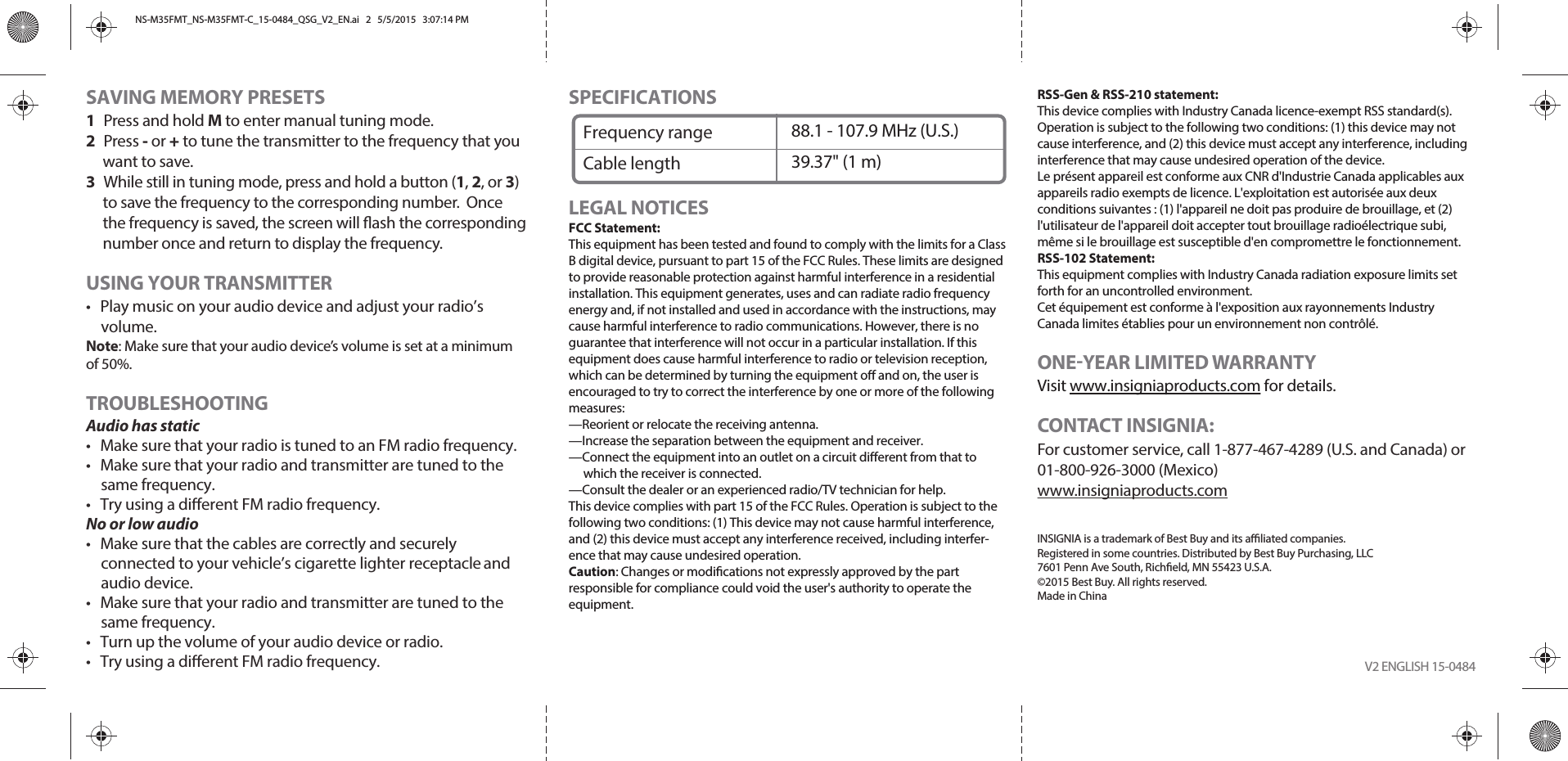 SAVING MEMORY PRESETS1 Press and hold M to enter manual tuning mode.2 Press - or + to tune the transmitter to the frequency that you want to save.3  While still in tuning mode, press and hold a button (1, 2, or 3) to save the frequency to the corresponding number.  Once the frequency is saved, the screen will ash the corresponding number once and return to display the frequency.USING YOUR TRANSMITTER•  Play music on your audio device and adjust your radio’s volume.Note: Make sure that your audio device’s volume is set at a minimum of 50%.TROUBLESHOOTINGAudio has static•  Make sure that your radio is tuned to an FM radio frequency.•  Make sure that your radio and transmitter are tuned to the same frequency.•  Try using a dierent FM radio frequency.No or low audio•  Make sure that the cables are correctly and securely connected to your vehicle’s cigarette lighter receptacle and audio device.•  Make sure that your radio and transmitter are tuned to the same frequency.•  Turn up the volume of your audio device or radio.•  Try using a dierent FM radio frequency. V2 ENGLISH 15-0484SPECIFICATIONSLEGAL NOTICESFCC Statement:This equipment has been tested and found to comply with the limits for a Class B digital device, pursuant to part 15 of the FCC Rules. These limits are designed to provide reasonable protection against harmful interference in a residential installation. This equipment generates, uses and can radiate radio frequency energy and, if not installed and used in accordance with the instructions, may cause harmful interference to radio communications. However, there is no guarantee that interference will not occur in a particular installation. If this equipment does cause harmful interference to radio or television reception, which can be determined by turning the equipment o and on, the user is encouraged to try to correct the interference by one or more of the following measures:—Reorient or relocate the receiving antenna.—Increase the separation between the equipment and receiver.—Connect the equipment into an outlet on a circuit dierent from that to which the receiver is connected.—Consult the dealer or an experienced radio/TV technician for help.This device complies with part 15 of the FCC Rules. Operation is subject to the following two conditions: (1) This device may not cause harmful interference, and (2) this device must accept any interference received, including interfer-ence that may cause undesired operation.Caution: Changes or modications not expressly approved by the part responsible for compliance could void the user&apos;s authority to operate the equipment.RSS-Gen &amp; RSS-210 statement:This device complies with Industry Canada licence-exempt RSS standard(s). Operation is subject to the following two conditions: (1) this device may not cause interference, and (2) this device must accept any interference, including interference that may cause undesired operation of the device.Le présent appareil est conforme aux CNR d&apos;Industrie Canada applicables aux appareils radio exempts de licence. L&apos;exploitation est autorisée aux deux conditions suivantes : (1) l&apos;appareil ne doit pas produire de brouillage, et (2) l&apos;utilisateur de l&apos;appareil doit accepter tout brouillage radioélectrique subi, même si le brouillage est susceptible d&apos;en compromettre le fonctionnement.RSS-102 Statement:This equipment complies with Industry Canada radiation exposure limits set forth for an uncontrolled environment.Cet équipement est conforme à l&apos;exposition aux rayonnements Industry Canada limites établies pour un environnement non contrôlé.ONEYEAR LIMITED WARRANTYVisit www.insigniaproducts.com for details.CONTACT INSIGNIA:For customer service, call 1-877-467-4289 (U.S. and Canada) or 01-800-926-3000 (Mexico)www.insigniaproducts.comINSIGNIA is a trademark of Best Buy and its aliated companies. Registered in some countries. Distributed by Best Buy Purchasing, LLC7601 Penn Ave South, Richeld, MN 55423 U.S.A.©2015 Best Buy. All rights reserved. Made in ChinaFrequency rangeCable length88.1 - 107.9 MHz (U.S.)39.37&quot; (1 m)NS-M35FMT_NS-M35FMT-C_15-0484_QSG_V2_EN.ai   2   5/5/2015   3:07:14 PMNS-M35FMT_NS-M35FMT-C_15-0484_QSG_V2_EN.ai   2   5/5/2015   3:07:14 PM