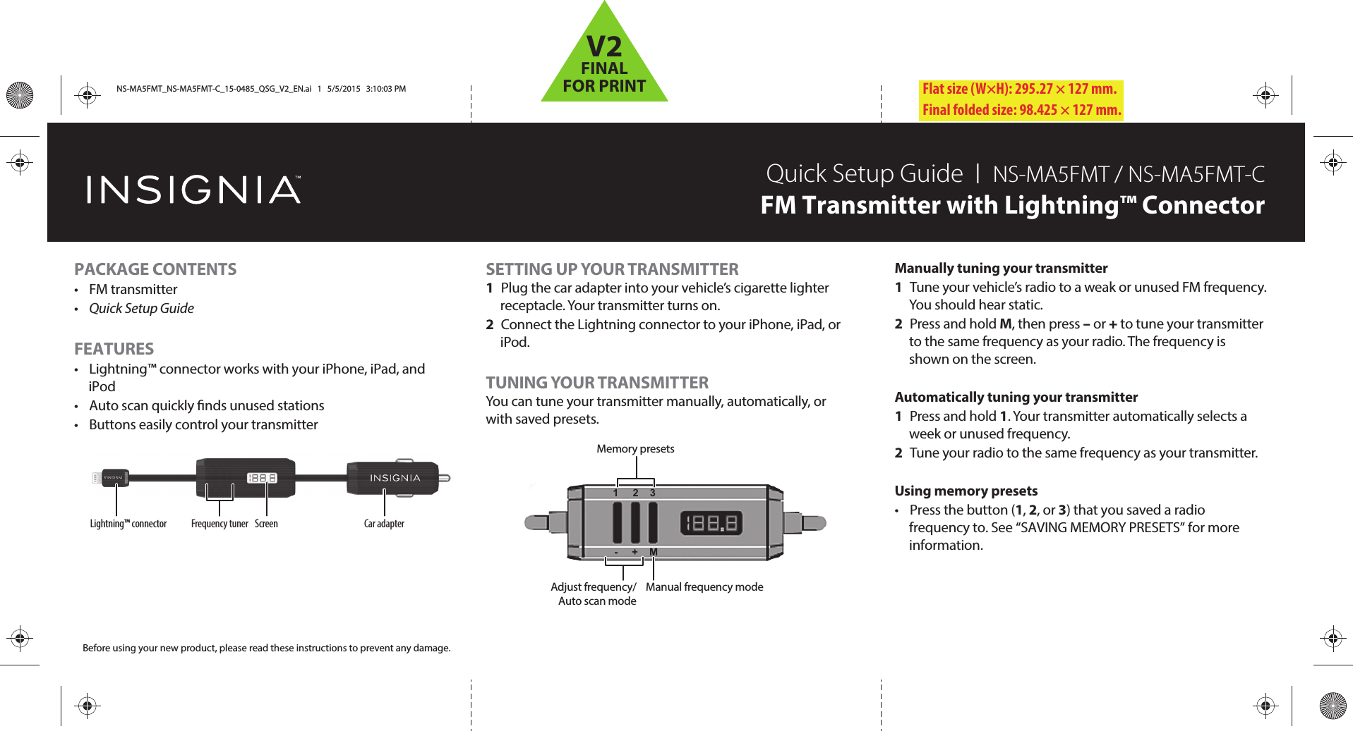 Flat size (W×H): 295.27 × 127 mm.Final folded size: 98.425 × 127 mm.Lightning™ connector Screen Car adapterFrequency tunerSETTING UP YOUR TRANSMITTER1  Plug the car adapter into your vehicle’s cigarette lighter receptacle. Your transmitter turns on.2  Connect the Lightning connector to your iPhone, iPad, or iPod.TUNING YOUR TRANSMITTERYou can tune your transmitter manually, automatically, or with saved presets.PACKAGE CONTENTS• FM transmitter•  Quick Setup GuideFEATURES•  Lightning™ connector works with your iPhone, iPad, and iPod•  Auto scan quickly nds unused stations•  Buttons easily control your transmitterQuick Setup Guide  I  NS-MA5FMT / NS-MA5FMT-CFM Transmitter with Lightning™ ConnectorBefore using your new product, please read these instructions to prevent any damage.Manually tuning your transmitter1  Tune your vehicle’s radio to a weak or unused FM frequency. You should hear static.2 Press and hold M, then press – or + to tune your transmitter to the same frequency as your radio. The frequency is shown on the screen.Automatically tuning your transmitter1 Press and hold 1. Your transmitter automatically selects a week or unused frequency.2  Tune your radio to the same frequency as your transmitter.Using memory presets•  Press the button (1, 2, or 3) that you saved a radio frequency to. See “SAVING MEMORY PRESETS” for more information.Memory presetsManual frequency modeAdjust frequency/Auto scan mode1     2    3-     +    MNS-MA5FMT_NS-MA5FMT-C_15-0485_QSG_V2_EN.ai   1   5/5/2015   3:10:03 PMNS-MA5FMT_NS-MA5FMT-C_15-0485_QSG_V2_EN.ai   1   5/5/2015   3:10:03 PMV2FINALFOR PRINT