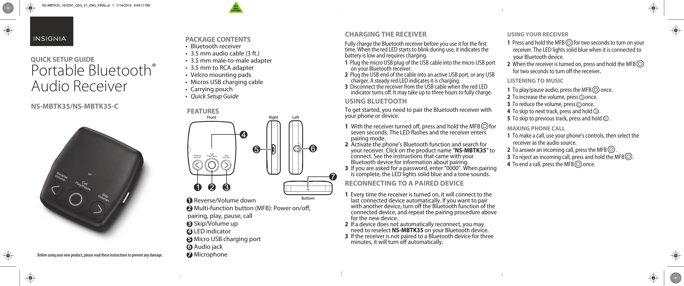 PACKAGE CONTENTS• Bluetooth receiver•  3.5 mm audio cable (3 ft.)•  3.5 mm male-to-male adapter•  3.5 mm to RCA adapter•  Velcro mounting pads•  Micros USB charging cable• Carrying pouch•  Quick Setup Guide FEATURES Before using your new product, please read these instructions to prevent any damage.QUICK SETUP GUIDE NS-MBTK35/NS-MBTK35-C1  Reverse/Volume down 2  Multi-function button (MFB): Power on/o,        pairing, play, pause, call3  Skip/Volume up 4  LED indicator5  Micro USB charging port 6  Audio jack7  MicrophoneCHARGING THE RECEIVERFully charge the Bluetooth receiver before you use it for the rst time. When the red LED starts to blink during use, it indicates the battery is low and requires charging.1  Plug the micro USB plug of the USB cable into the micro USB port on your Bluetooth receiver.2  Plug the USB end of the cable into an active USB port, or any USB charger. A steady red LED indicates it is charging.3  Disconnect the receiver from the USB cable when the red LED indicator turns o. It may take up to three hours to fully charge.USING BLUETOOTHTo get started, you need to pair the Bluetooth receiver with your phone or device.1   With the receiver turned o, press and hold the MFB       for seven seconds. The LED ashes and the receiver enters pairing mode.2   Activate the phone’s Bluetooth function and search for your receiver. Click on the product name “NS-MBTK35” to connect. See the instructions that came with your Bluetooth device for information about pairing.3   If you are asked for a password, enter “0000”. When pairing is complete, the LED lights solid blue and a tone sounds.RECONNECTING TO A PAIRED DEVICE1  Every time the receiver is turned on, it will connect to the last connected device automatically. If you want to pair with another device, turn o the Bluetooth function of the connected device, and repeat the pairing procedure above for the new device.2  If a device does not automatically reconnect, you may need to reselect NS-MBTK35 on your Bluetooth device.3  If the receiver is not paired to a Bluetooth device for three minutes, it will turn o automatically. USING YOUR RECEIVER1  Press and hold the MFB        for two seconds to turn on your receiver. The LED lights solid blue when it is connected to your Bluetooth device.2  When the receiver is turned on, press and hold the MFB      for two seconds to turn o the receiver. LISTENING TO MUSIC1  To play/pause audio, press the MFB        once.2  To increase the volume, press      once.3  To reduce the volume, press      once.4  To skip to next track, press and hold      .5  To skip to previous track, press and hold       .MAKING PHONE CALL1  To make a call, use your phone’s controls, then select the receiver as the audio source.2  To answer an incoming call, press the MFB        .3  To reject an incoming call, press and hold the MFB       . 4  To end a call, press the MFB        once.Right LeftBottom  FrontPortable Bluetooth® Audio ReceiverNS-MBTK35_16-0391_QSG_V1_ENG_FINAL.ai   1   7/14/2016   9:49:17 PMNS-MBTK35_16-0391_QSG_V1_ENG_FINAL.ai   1   7/14/2016   9:49:17 PMV1FINALFOR PRINT