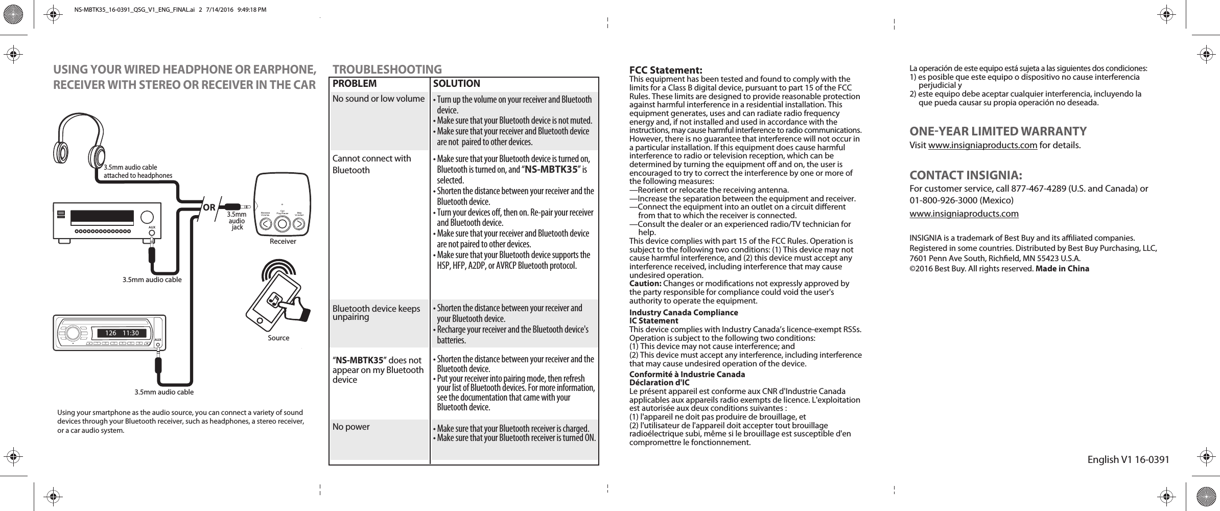 AUXEnglish V1 16-03911 2 3 4 5 6FCC Statement:This equipment has been tested and found to comply with the limits for a Class B digital device, pursuant to part 15 of the FCC Rules. These limits are designed to provide reasonable protection against harmful interference in a residential installation. This equipment generates, uses and can radiate radio frequency energy and, if not installed and used in accordance with the instructions, may cause harmful interference to radio communications. However, there is no guarantee that interference will not occur in a particular installation. If this equipment does cause harmful interference to radio or television reception, which can be determined by turning the equipment o and on, the user isencouraged to try to correct the interference by one or more of the following measures:—Reorient or relocate the receiving antenna.—Increase the separation between the equipment and receiver.—Connect the equipment into an outlet on a circuit dierent         from that to which the receiver is connected.—Consult the dealer or an experienced radio/TV technician for          help.This device complies with part 15 of the FCC Rules. Operation is subject to the following two conditions: (1) This device may not cause harmful interference, and (2) this device must accept any interference received, including interference that may cause undesired operation.Caution: Changes or modications not expressly approved by the party responsible for compliance could void the user&apos;s authority to operate the equipment.Industry Canada ComplianceIC StatementThis device complies with Industry Canada’s licence-exempt RSSs.Operation is subject to the following two conditions:(1) This device may not cause interference; and(2) This device must accept any interference, including interferencethat may cause undesired operation of the device.Conformité à Industrie CanadaDéclaration d&apos;ICLe présent appareil est conforme aux CNR d&apos;Industrie Canadaapplicables aux appareils radio exempts de licence. L&apos;exploitationest autorisée aux deux conditions suivantes :(1) l&apos;appareil ne doit pas produire de brouillage, et(2) l&apos;utilisateur de l&apos;appareil doit accepter tout brouillageradioélectrique subi, même si le brouillage est susceptible d&apos;encompromettre le fonctionnement.AUXUSING YOUR WIRED HEADPHONE OR EARPHONE,RECEIVER WITH STEREO OR RECEIVER IN THE CARTROUBLESHOOTINGPROBLEMNo sound or low volumeCannot connect with BluetoothBluetooth device keeps unpairing“NS-MBTK35” does not appear on my Bluetooth deviceNo powerSOLUTION• Turn up the volume on your receiver and Bluetooth device. • Make sure that your Bluetooth device is not muted. • Make sure that your receiver and Bluetooth device are not  paired to other devices.• Make sure that your Bluetooth device is turned on, Bluetooth is turned on, and “NS-MBTK35” is selected.• Shorten the distance between your receiver and the Bluetooth device. • Turn your devices o, then on. Re-pair your receiver and Bluetooth device. • Make sure that your receiver and Bluetooth device are not paired to other devices. • Make sure that your Bluetooth device supports the HSP, HFP, A2DP, or AVRCP Bluetooth protocol. • Shorten the distance between your receiver and your Bluetooth device. • Recharge your receiver and the Bluetooth device&apos;s batteries.• Shorten the distance between your receiver and the Bluetooth device. • Put your receiver into pairing mode, then refresh your list of Bluetooth devices. For more information, see the documentation that came with your Bluetooth device.• Make sure that your Bluetooth receiver is charged. • Make sure that your Bluetooth receiver is turned ON.La operación de este equipo está sujeta a las siguientes dos condiciones:1) es posible que este equipo o dispositivo no cause interferencia     perjudicial y2) este equipo debe aceptar cualquier interferencia, incluyendo la     que pueda causar su propia operación no deseada.ONEYEAR LIMITED WARRANTYVisit www.insigniaproducts.com for details.CONTACT INSIGNIA:For customer service, call 877-467-4289 (U.S. and Canada) or 01-800-926-3000 (Mexico)www.insigniaproducts.comINSIGNIA is a trademark of Best Buy and its aliated companies. Registered in some countries. Distributed by Best Buy Purchasing, LLC, 7601 Penn Ave South, Richeld, MN 55423 U.S.A.©2016 Best Buy. All rights reserved. Made in ChinaOR3.5mm audio cable3.5mm audio cable3.5mm audio cableattached to headphonesSourceReceiverUsing your smartphone as the audio source, you can connect a variety of sound devices through your Bluetooth receiver, such as headphones, a stereo receiver, or a car audio system.3.5mm audio jackNS-MBTK35_16-0391_QSG_V1_ENG_FINAL.ai   2   7/14/2016   9:49:18 PMNS-MBTK35_16-0391_QSG_V1_ENG_FINAL.ai   2   7/14/2016   9:49:18 PM