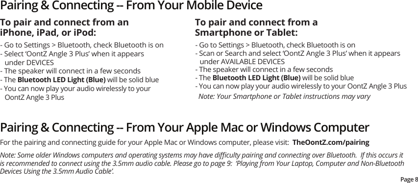 Pairing &amp; Connecting -- From Your Mobile Device- Go to Settings &gt; Bluetooth, check Bluetooth is on- Select ‘OontZ Angle 3 Plus’ when it appears under DEVICES- The speaker will connect in a few seconds - The Bluetooth LED Light (Blue) will be solid blue- You can now play your audio wirelessly to your OontZ Angle 3 PlusNote: Your Smartphone or Tablet instructions may vary- Go to Settings &gt; Bluetooth, check Bluetooth is on- Scan or Search and select ‘OontZ Angle 3 Plus’ when it appears under AVAILABLE DEVICES- The speaker will connect in a few seconds- The Bluetooth LED Light (Blue) will be solid blue- You can now play your audio wirelessly to your OontZ Angle 3 PlusTo pair and connect from an iPhone, iPad, or iPod:To pair and connect from a Smartphone or Tablet:Pairing &amp; Connecting -- From Your Apple Mac or Windows Computer Note: Some older Windows computers and operating systems may have diﬃculty pairing and connecting over Bluetooth.  If this occurs it is recommended to connect using the 3.5mm audio cable. Please go to page 9:  ‘Playing from Your Laptop, Computer and Non-Bluetooth Devices Using the 3.5mm Audio Cable’.For the pairing and connecting guide for your Apple Mac or Windows computer, please visit:  TheOontZ.com/pairingPage 8