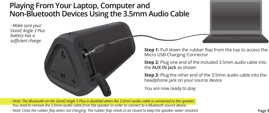Playing From Your Laptop, Computer and Non-Bluetooth Devices Using the 3.5mm Audio CableStep 1: Pull down the rubber ﬂap from the top to access the Micro USB Charging ConnectorStep 2: Plug one end of the included 3.5mm audio cable into the AUX IN Jack as shownStep 3: Plug the other end of the 3.5mm audio cable into the headphone jack on your source deviceYou are now ready to play- Make sure your OontZ Angle 3 Plus battery has a suﬃcient charge- Note: The Bluetooth on the OontZ Angle 3 Plus is disabled when the 3.5mm audio cable is connected to the speaker.    You need to remove the 3.5mm audio cable from the speaker in order to connect to a Bluetooth source device.Page 9- Note: Close the rubber ﬂap when not charging. The rubber ﬂap needs to be closed to keep the speaker water resistant