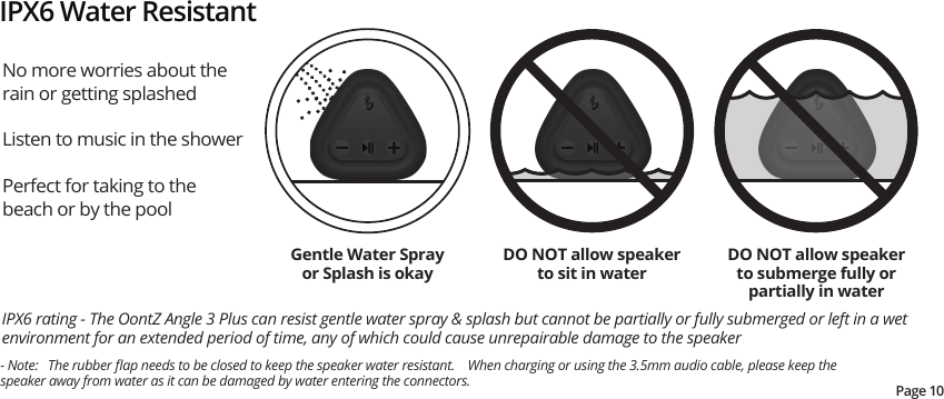No more worries about the rain or getting splashed Listen to music in the shower Perfect for taking to the beach or by the poolIPX6 rating - The OontZ Angle 3 Plus can resist gentle water spray &amp; splash but cannot be partially or fully submerged or left in a wet environment for an extended period of time, any of which could cause unrepairable damage to the speakerIPX6 Water ResistantDO NOT allow speaker to sit in waterDO NOT allow speaker to submerge fully or partially in waterGentle Water Spray or Splash is okayPage 10- Note:   The rubber ﬂap needs to be closed to keep the speaker water resistant.    When charging or using the 3.5mm audio cable, please keep the speaker away from water as it can be damaged by water entering the connectors.