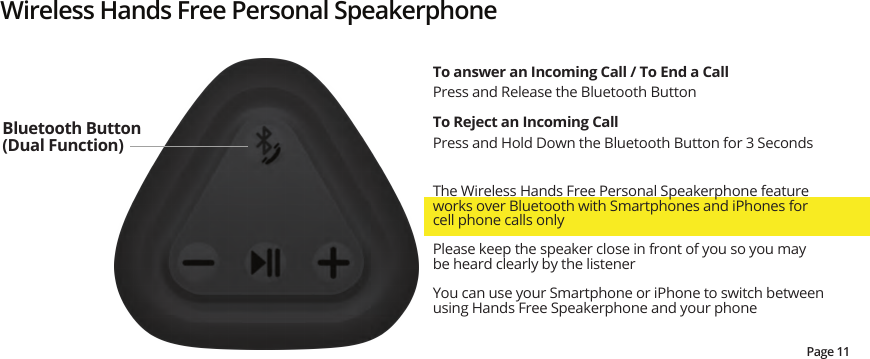 Wireless Hands Free Personal SpeakerphoneThe Wireless Hands Free Personal Speakerphone feature works over Bluetooth with Smartphones and iPhones for cell phone calls only Please keep the speaker close in front of you so you may be heard clearly by the listenerYou can use your Smartphone or iPhone to switch between using Hands Free Speakerphone and your phoneTo answer an Incoming Call / To End a CallPress and Release the Bluetooth ButtonTo Reject an Incoming CallPress and Hold Down the Bluetooth Button for 3 SecondsBluetooth Button (Dual Function)Page 11
