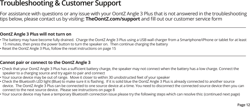 Troubleshooting &amp; Customer SupportOontZ Angle 3 Plus will not turn onFor assistance with questions or any issue with your OontZ Angle 3 Plus that is not answered in the troubleshooting tips below, please contact us by visiting: TheOontZ.com/support and ﬁll out our customer service form • The battery may have become fully drained.  Charge the OontZ Angle 3 Plus using a USB wall charger from a Smartphone/iPhone or tablet for at least 15 minutes, then press the power button to turn the speaker on.  Then continue charging the battery• Reset the OontZ Angle 3 Plus, follow the reset instructions on page 15Cannot pair or connect to the OontZ Angle 3• Check that your OontZ Angle 3 Plus has a suﬃcient battery charge, the speaker may not connect when the battery has a low charge. Connect the speaker to a charging source and try again to pair and connect• Your source device may be out of range.  Move it closer to within 30 unobstructed feet of your speaker• Check the Bluetooth LED light (Blue) to make sure it is ﬂashing.  If it is solid blue the OontZ Angle 3 Plus is already connected to another source device.  The OontZ Angle 3 Plus can be connected to one source device at a time. You need to disconnect the connected source device then you can connect to the next source device.  Please see instructions on page 8• Your source device may have a temporary Bluetooth connection issue please try the following steps which can resolve this: (continued next page)Page 12