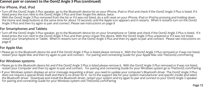 For iPhone, iPad, iPod• Turn oﬀ the OontZ Angle 3 Plus speaker, go to the Bluetooth device list on your iPhone, iPad or iPod and check if the OontZ Angle 3 Plus is listed. If it listed press the icon next to the OontZ Angle 3 Plus and then forget this device, twice.With the OontZ Angle 3 Plus removed from the list or if it was not listed, do a soft reset on your iPhone, iPad or iPod by pressing and holding down the Home and sleep buttons at the same time for about 10 seconds until the Apple icon appears and it restarts.  When it restarts turn on the OontZ Angle 3 Plus and then try again to pair and connect. Please see instructions on page 8Cannot pair or connect to the OontZ Angle 3 Plus (continued) For Smartphones and Tablets• Turn oﬀ the OontZ Angle 3 Plus speaker, go to the Bluetooth device list on your Smartphone or Tablet and check if the OontZ Angle 3 Plus is listed.  If it listed press the icon next to the OontZ Angle 3 Plus and then press Unpair this device. With the OontZ Angle 3 Plus unpaired or if it was not listed, restart your Smartphone or Tablet.  When it restarts turn on the OontZ Angle 3 Plus and then try again to pair and connect.  Please see instructions on page 8For Apple Mac• Please go to the Bluetooth device list and if the OontZ Angle 3 Plus is listed please remove it.  With the OontZ Angle 3 Plus removed or if was not listed, restart your Apple Mac and then try again to pair and connect.   For pairing and connecting Guide for your Apple Mac visit TheOontZ.com/PairingFor Windows systems• Please go to the Bluetooth device list and if the OontZ Angle 3 Plus is listed please remove it.  With the OontZ Angle 3 Plus removed or if was not listed, restart your Computer and then try again to pair and connect.   For pairing and connecting Guide for your Windows system go to TheOontZ.com/Pairing• If your Windows system displays an error message requesting a driver, you need to update your computer&apos;s Bluetooth driver. The OontZ Angle 3 Plus does not require a special driver itself and there is no driver for it.  Go to the support site for your system manufacturer and speciﬁc model and select the Bluetooth driver.  Download and install the Bluetooth driver, restart your system and try again to pair and connect to your OontZ Angle 3 speaker.For pairing and connecting Guide for your Windows system visit TheOontZ.com/PairingPage 13