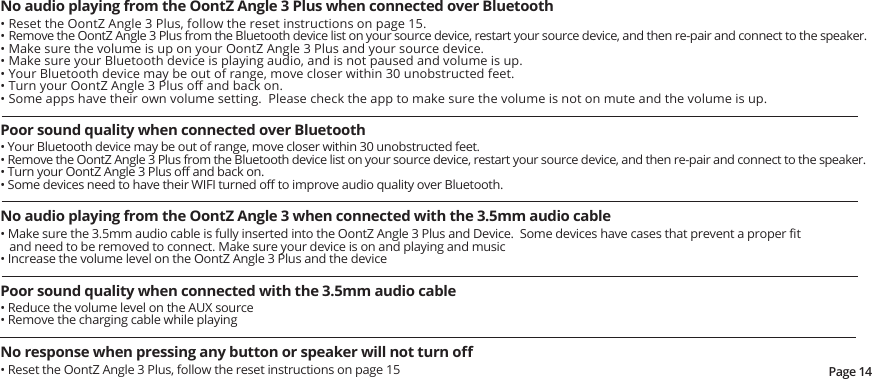 Page 14No audio playing from the OontZ Angle 3 Plus when connected over Bluetooth• Reset the OontZ Angle 3 Plus, follow the reset instructions on page 15.• Remove the OontZ Angle 3 Plus from the Bluetooth device list on your source device, restart your source device, and then re-pair and connect to the speaker.• Make sure the volume is up on your OontZ Angle 3 Plus and your source device.• Make sure your Bluetooth device is playing audio, and is not paused and volume is up.• Your Bluetooth device may be out of range, move closer within 30 unobstructed feet.• Turn your OontZ Angle 3 Plus oﬀ and back on.• Some apps have their own volume setting.  Please check the app to make sure the volume is not on mute and the volume is up.Poor sound quality when connected over Bluetooth • Your Bluetooth device may be out of range, move closer within 30 unobstructed feet.• Remove the OontZ Angle 3 Plus from the Bluetooth device list on your source device, restart your source device, and then re-pair and connect to the speaker.• Turn your OontZ Angle 3 Plus oﬀ and back on.• Some devices need to have their WIFI turned oﬀ to improve audio quality over Bluetooth.No audio playing from the OontZ Angle 3 when connected with the 3.5mm audio cable• Make sure the 3.5mm audio cable is fully inserted into the OontZ Angle 3 Plus and Device.  Some devices have cases that prevent a proper ﬁt and need to be removed to connect. Make sure your device is on and playing and music• Increase the volume level on the OontZ Angle 3 Plus and the devicePoor sound quality when connected with the 3.5mm audio cable • Reduce the volume level on the AUX source• Remove the charging cable while playingNo response when pressing any button or speaker will not turn oﬀ• Reset the OontZ Angle 3 Plus, follow the reset instructions on page 15