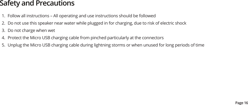 Safety and Precautions1.  Follow all instructions – All operating and use instructions should be followed2.  Do not use this speaker near water while plugged in for charging, due to risk of electric shock3.  Do not charge when wet4.  Protect the Micro USB charging cable from pinched particularly at the connectors5.  Unplug the Micro USB charging cable during lightning storms or when unused for long periods of timePage 16