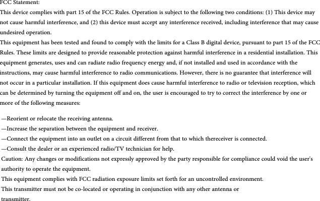 FCC Statement:This device complies with part 15 of the FCC Rules. Operation is subject to the following two conditions: (1) This device may not cause harmful interference, and (2) this device must accept any interference received, including interference that may cause undesired operation.This equipment has been tested and found to comply with the limits for a Class B digital device, pursuant to part 15 of the FCC Rules. These limits are designed to provide reasonable protection against harmful interference in a residential installation. Thisequipment generates, uses and can radiate radio frequency energy and, if not installed and used in accordance with the instructions, may cause harmful interference to radio communications. However, there is no guarantee that interference will not occur in a particular installation. If this equipment does cause harmful interference to radio or television reception, which can be determined by turning the equipment off and on, the user is encouraged to try to correct the interference by one or more of the following measures:—Reorient or relocate the receiving antenna.—Increase the separation between the equipment and receiver.—Connect the equipment into an outlet on a circuit different from that to which thereceiver is connected.—Consult the dealer or an experienced radio/TV technician for help.Caution: Any changes or modifications not expressly approved by the party responsible for compliance could void the user&apos;s authority to operate the equipment.This equipment complies with FCC radiation exposure limits set forth for an uncontrolled environment.This transmitter must not be co-located or operating in conjunction with any other antenna ortransmitter.