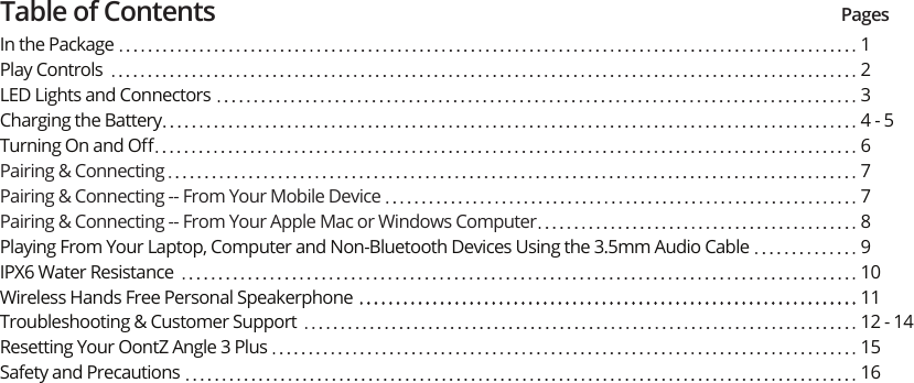 Table of Contents PagesIn the PackagePlay ControlsLED Lights and ConnectorsCharging the BatteryTurning On and OﬀPairing &amp; ConnectingPairing &amp; Connecting -- From Your Mobile DevicePairing &amp; Connecting -- From Your Apple Mac or Windows Computer Playing From Your Laptop, Computer and Non-Bluetooth Devices Using the 3.5mm Audio CableIPX6 Water ResistanceWireless Hands Free Personal SpeakerphoneTroubleshooting &amp; Customer SupportResetting Your OontZ Angle 3 PlusSafety and Precautions 1234 - 567789101112 - 141516