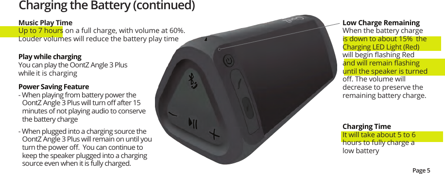 Charging the Battery (continued)Music Play TimeUp to 7 hours on a full charge, with volume at 60%.  Louder volumes will reduce the battery play timeLow Charge Remaining When the battery charge is down to about 15%  the Charging LED Light (Red) will begin ﬂashing Red and will remain ﬂashing until the speaker is turned oﬀ. The volume will decrease to preserve the remaining battery charge.Charging TimeIt will take about 5 to 6 hours to fully charge a low batteryPower Saving Feature- When playing from battery power the OontZ Angle 3 Plus will turn oﬀ after 15 minutes of not playing audio to conserve the battery charge- When plugged into a charging source the OontZ Angle 3 Plus will remain on until you turn the power oﬀ.  You can continue to keep the speaker plugged into a charging source even when it is fully charged.Play while chargingYou can play the OontZ Angle 3 Plus while it is chargingPage 5